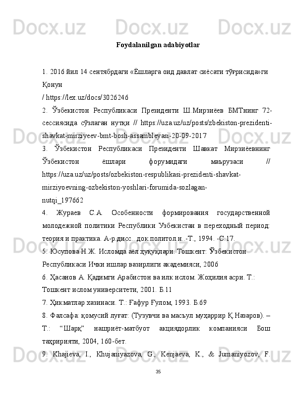 Foydalanilgan adabiyotlar
1.   2016  йил  14  сентябрдаги  « Ёшларга   оид   давлат   сиёсати   тўғрисида » ги  
Қонун
/ https://lex.uz/docs/3026246
2.   Ўзбекистон   Республикаси   Президенти   Ш.Мирзиёев   БМТнинг   72-
сессиясида   сўзлаган   нутқи   //   https://uza.uz/uz/posts/zbekiston-prezidenti-
shavkat-mirziyeev-bmt-bosh-assambleyasi-20-09-2017
3.   Ўзбекистон   Республикаси   Президенти   Шавкат   Мирзиёевнинг
Ўзбекистон   ёшлари   форумидаги   маърузаси   //
https://uza.uz/uz/posts/ozbekiston-respublikasi-prezidenti-shavkat-
mirziyoevning-ozbekiston-yoshlari-forumida-sozlagan-
nutqi_197662
4.   Жураев   С.А.   Особенности   формирования   государственной
молодежной   политики   Республики   Узбекистан   в   переходный   период:
теория и практика. А-р.дисс...док.политол.н..-Т., 1994. -С.17.
5.   Юсупова Н.Ж. Исломда аёл ҳуқуқлари. Тошкент:  Ў збекистон 
Республикаси Ички ишлар вазирлиги академияси, 2006
6.   Ҳасанов А. Қадимги Арабистон ва илк ислом. Жоҳилия асри. Т.: 
Тошкент ислом университети, 2001. Б.11
7.   Ҳикматлар хазинаси. Т.: Ғафур Ғулом, 1993. Б.69
8.   Фалсафа: қомусий луғат: (Тузувчи ва масъул муҳаррир Қ.Назаров). –
Т.:   “Шарқ”   нашриёт-матбуот   акциядорлик   компанияси   Бош
таҳририяти, 2004, 160-бет.
9.   Khajieva,   I.,   Khujaniyazova,   G.,   Kenjaeva,   K.,   &   Jumaniyozov,   F.
35 