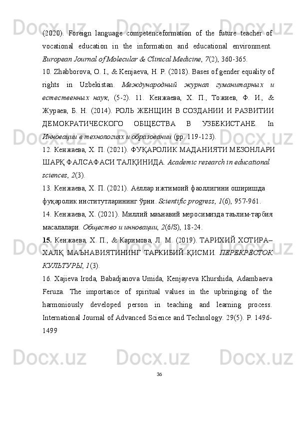 (2020).   Foreign   language   competenceformation   of   the   future   teacher   of
vocational   education   in   the   information   and   educational   environment.
European Journal of Molecular & Clinical Medicine ,  7 (2), 360-365.
10.   Zhabborova, O. I., & Kenjaeva, H. P. (2018). Bases of gender equality of
rights   in   Uzbekistan.   Международный   журнал   гуманитарных   и
естественных   наук ,   (5-2).   11.   Кенжаева,   Х.   П.,   Тожиев,   Ф.   И.,   &
Жураев,   Б.   Н.   (2014).   РОЛЬ   ЖЕНЩИН   В   СОЗДАНИИ   И   РАЗВИТИИ
ДЕМОКРАТИЧЕСКОГО   ОБЩЕСТВА   В   УЗБЕКИСТАНЕ.   In
Инновации в технологиях и образовании  (pp. 119-123).
12.   Кенжаева, Х. П. (2021). ФУҚАРОЛИК МАДАНИЯТИ МЕЗОНЛАРИ
ШАРҚ ФАЛСАФАСИ ТАЛҚИНИДА.  Academic research in educational 
sciences ,  2 (3).
13.   Кенжаева ,  Х .  П . (2021).  Аёллар   ижтимоий   фаоллигини   оширишда
фуқаролик   институтларининг   ўрни .  Scientific progress ,  1 (6), 957-961.
14.   Кенжаева ,  Х . (2021).  Миллий маънавий меросимизда таълим-тарбия 
масалалари.  Общество и инновации ,  2 (6/S), 18-24.
15.   Кенжаева, Х. П., & Каримова, Л. М. (2019). ТАРИХИЙ ХОТИРА–
ХАЛҚ   МАЪНАВИЯТИНИНГ   ТАРКИБИЙ   ҚИСМИ.   ПЕРЕКРЁСТОК
КУЛЬТУРЫ ,  1 (3).
16.   Xajieva Iroda, Babadjanova Umida, Kenjayeva Khurshida, Adambaeva
Feruza.   The   importance   of   spiritual   values   in   the   upbringing   of   the
harmoniously   developed   person   in   teaching   and   learning   process.
International Journal of Advanced Science and Technology. 29(5). P. 1496-
1499
36