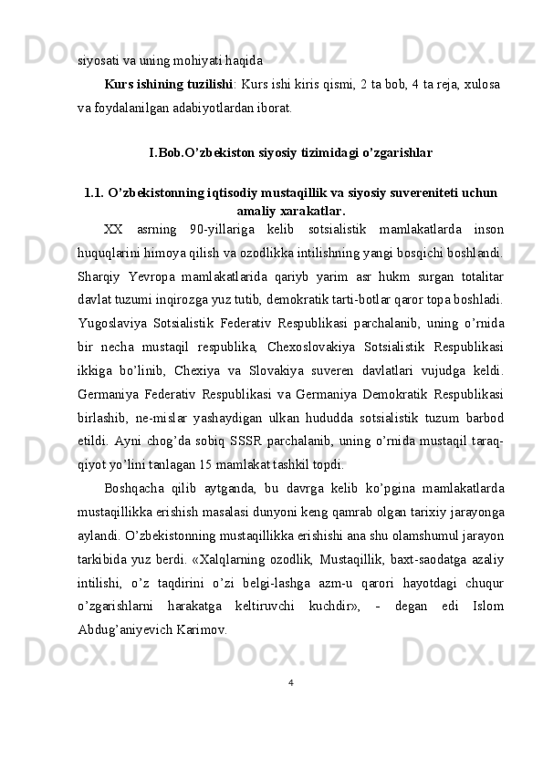 siyosati va uning mohiyati haqida
Kurs ishining tuzilishi : Kurs ishi kiris qismi, 2 ta bob, 4 ta reja, xulosa
va foydalanilgan adabiyotlardan iborat.
I.Bob.O’zbekiston siyosiy tizimidagi o’zgarishlar
1.1.   O’zbekistonning iqtisodiy mustaqillik va siyosiy suvereniteti uchun
amaliy xarakatlar.
XX   asrning   90-yillariga   kelib   sotsialistik   mamlakatlarda   inson
huquqlarini himoya qilish va ozodlikka intilishning yangi bosqichi boshlandi.
Sharqiy   Yevropa   mamlakatlarida   qariyb   yarim   asr   hukm   surgan   totalitar
davlat tuzumi inqirozga yuz tutib, demokratik tarti-botlar qaror topa boshladi.
Yugoslaviya   Sotsialistik   Federativ   Respublikasi   parchalanib,   uning   o’rnida
bir   necha   mustaqil   respublika,   Chexoslovakiya   Sotsialistik   Respublikasi
ikkiga   bo’linib,   Chexiya   va   Slovakiya   suveren   davlatlari   vujudga   keldi.
Germaniya   Federativ   Respublikasi   va   Germaniya   Demokratik   Respublikasi
birlashib,   ne-mislar   yashaydigan   ulkan   hududda   sotsialistik   tuzum   barbod
etildi.   Ayni   chog’da   sobiq   SSSR   parchalanib,   uning   o’rnida   mustaqil   taraq-
qiyot yo’lini tanlagan 15 mamlakat tashkil topdi.
Boshqacha   qilib   aytganda,   bu   davrga   kelib   ko’pgina   mamlakatlarda
mustaqillikka erishish masalasi dunyoni keng qamrab olgan ta rixiy jarayonga
aylandi. O’zbekistonning mustaqillikka erishishi ana shu olamshumul jarayon
tarkibida   yuz   berdi.   «Xalqlarning   ozodlik,   Mustaqillik,   baxt-saodatga   azaliy
intilishi,   o’z   taqdirini   o’zi   belgi-lashga   azm-u   qarori   hayotdagi   chuqur
o’zgarishlarni   harakatga   keltiruvchi   kuchdir»,   -   degan   edi   Islom
Abdug’aniyevich Karimov.
4 