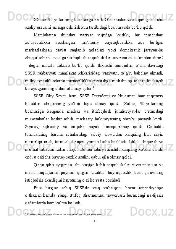 XX   asr   90-yillarining   boshlariga   kelib   O’zbekistonda   xalqning   ana   shu
azaliy orzusini amalga oshirish kun tartibidagi bosh masala bo’lib qoldi.
Mamlakatda   shunday   vaziyat   vujudga   keldiki,   bir   tomondan:
zo’ravonlikka   asoslangan,   ma’muriy   buyruqbozlikka   xos   bo’lgan
markazlashgan   davlat   saqlanib   qoladimi   yoki   demokratik   jarayon-lar
chuqurlashishi evaziga ittifoqdosh respublikalar suvereniteti ta’minlanadimi?
-   degan   masala   dolzarb   bo’lib   qoldi.   Ikkinchi   tomondan,   o’sha   davrdagi
SSSR   rahbariyati   mamlakat   ichkarisidagi   vaziyatni   to’g’ri   baholay   olmadi,
milliy   respublikalarda   mustaqillikka   erishishga   intilishning   tobora   kuchayib
borayotganining oldini ololmay qoldi. 1
SSSR   Oliy   Soveti   ham,   SSSR   Prezidenti   va   Hukumati   ham   inqiroziy
holatdan   chiqishning   yo’lini   topa   olmay   qoldi.   Xullas,   90-yillarning
boshlariga   kelganda   markaz   va   ittifoqdosh   jumhuriyat-lar   o’rtasidagi
munosabatlar   keskinlashib,   markaziy   hokimiyatning   obro’yi   pasayib   ketdi.
Siyosiy,   iqtisodiy   va   xo’jalik   hayoti   boshqa-rilmay   qoldi.   Oqibatda
turmushning   barcha   sohalaridagi   salbiy   ah-voldan   xalqning   kun   sayin
noroziligi   ortib,   turmush   darajasi   yomon-lasha   boshladi.   Ishlab   chiqarish   va
mehnat intizomi izdan chiqdi. Bu hoi tabiiy ravishda xalqning ko’zini ochdi,
endi u eskicha buyruq-bozlik usulini qabul qila olmay qoldi.
Qisqa   qilib   aytganda,   shu   vaqtga   kelib   respublikalar   suverenite-tini   va
inson   huquqlarini   poymol   qilgan   totalitar   buyruqbozlik   bosh-qaruvining
istiqbolsiz ekanligini hayotning o’zi ko’rsata boshladi.
Buni   birgina   sobiq   SSSRda   xalq   xo’jaligini   bozor   iqtisodiyotiga
o’tkazish   hamda   Yangi   Ittifoq   Shartnomasi   tayyorlash   borasidagi   na-tijasiz
qadamlarda ham ko’rsa bo’ladi.
1
  2016  йил  14  сентябрдаги  « Ёшларга   оид   давлат   сиёсати   тўғрисида » ги   Қонун
5