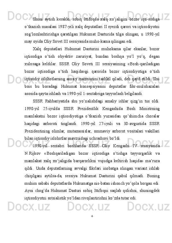 Shuni   aytish   kerakki,   sobiq   Ittifoqda   xalq   xo’jaligini   bozor   iqti-sodiga
o’tkazish masalasi 1987-yili xalq deputatlari II syezdi qarori va iqtisodiyotni
sog’lomlashtirishga   qaratilgan   Hukumat   Dasturida   tilga   olingan,   u   1990-yil
may oyida Oliy Sovet III sessiyasida muho-kama qilingan edi.
Xalq   deputatlari   Hukumat   Dasturini   muhokama   qilar   ekanlar,   bozor
iqtisodiga   o’tish   obyektiv   zaruriyat,   bundan   boshqa   yo’l   yo’q,   degan
xulosaga   keldilar.   SSSR   Oliy   Soveti   III   sessiyasining   «Bosh-qariladigan
bozor   iqtisodiga   o’tish   haqida»gi   qarorida   bozor   iqtisodiyotiga   o’tish
iqtisodiy islohotlarning asosiy mazmunini tashkil qiladi, deb qayd etildi. Shu
bois   bu   boradagi   Hukumat   konsepsiyasini   deputatlar   fikr-mulohazalari
asosida qayta ishlash va 1990-yil 1-sentabriga tayyorlash belgilandi.
SSSR   Rahbariyatida   shu   yo’nalishdagi   amaliy   ishlar   qizg’in   tus   oldi.
1990-yil   25-iyulda   SSSR   Prezidentlik   Kengashida   Bosh   Ministrning
mamlakatni   bozor   iqtisodiyotiga   o’tkazish   yuzasidan   qo’shimcha   choralar
haqidagi   axboroti   tinglandi.   1990-yil   27-iyuli   va   30-avgustida   SSSR
Prezidentining   olimlar,   mutaxassislar,   ommaviy   axborot   vositalari   vakillari
bilan iqtisodiy islohotlar mavzuidagi uchrashuvi bo’ldi.
1990-yil   sentabri   boshlarida   SSSR   Oliy   Kengashi   IV   sessiyasida
N.Rijkov   «Boshqariladigan   bozor   iqtisodiga   o’tishga   tayyorgarlik   va
mamlakat   xalq   xo’jaligida   barqarorlikni   vujudga   keltirish   haqida»   ma’ruza
qildi.   Unda   deputatlarning   avvalgi   fikrlari   inobatga   olingan   variant   ishlab
chiqilgani   aytilsa-da,   sessiya   Hukumat   Dasturini   qabul   qilmadi.   Buning
muhim sababi deputatlarda Hukumatga nis-batan ishonch yo’qola borgan edi.
Ayni   chog’da   Hukumat   Dasturi   sobiq   Ittifoqni   saqlab   qolishni,   shuningdek
iqtisodiyotni sotsialistik yo’ldan rivojlantirishni ko’zda tutar edi.
6