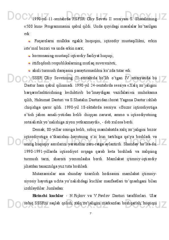 1990-yil   11-sentabrda   RSFSR   Oliy   Soveti   II   sessiyasi   S.   Shatalinning
«500   kun»   Programmasini   qabul   qildi.   Unda   quyidagi   masalalar   ko’tarilgan
edi:
Fuqarolarni   mulkka   egalik   huquqini,   iqtisodiy   mustaqillikni,   erkin
iste’mol bozori va unda erkin narx;
korxonaning mustaqil iqtisodiy faoliyat huquqi;
ittifoqdosh respublikalarning mutlaq suvereniteti;
aholi turmush darajasini pasaytirmaslikni ko’zda tutar edi.
SSSR   Oliy   Sovetining   21-sentabrda   bo’lib   o’tgan   IV   sessiyasida   bu
Dastur ham qabul qilinmadi. 1990-yil 24-sentabrda sessiya «Xalq xo’jaligini
barqarorlashtirishning   kechiktirib   bo’lmaydigan   vazifalari»ni   muhokama
qilib, Hukumat Dasturi va S.Shatalin Dasturidan iborat Yagona Dastur ishlab
chiqishga   qaror   qildi.   1990-yil   18-oktabrda   sessiya:   «Bozor   iqtisodiyotiga
o’tish   jahon   amali-yotidan   kelib   chiqqan   zarurat,   ammo   u   iqtisodiyotning
sotsialistik yo’nalishiga ziyon yetkazmaydi», - deb xulosa berdi.
Demak, 80-yillar oxiriga kelib, sobiq mamlakatda xalq xo’jaligini bozor
iqtisodiyotiga   o’tkazishni   hayotning   o’zi   kun   tartibiga   qo’ya   boshladi   va
uning huquqiy asoslarini yaratishni zaru-ratga aylantirdi. Shunday bo’lsa-da,
1990-1991-yillarda   iqtisodiyot   orqaga   qarab   keta   boshladi   va   xalqning
turmush   tarzi,   sharoiti   yomonlasha   bordi.   Mamlakat   ijtimoiy-iqtisodiy
jihatdan tanazzulga yuz tuta boshladi.
Mutaxassislar   ana   shunday   tisarilish   hodisasini   mamlakat   ijtimoiy-
siyosiy   hayotiga   uchta   yo’nalishdagi   kuchlar   manfaatlari   to’qnashgani   bilan
izohlaydilar. Jumladan:
Birinchi   kuchlar   -   N.Rijkov   va   V.Pavlov   Dasturi   tarafdorlari.   Ular
sobiq SSSRni saqlab qolish, xalq xo’jaligini markazdan bosh qarish, huquqni
7