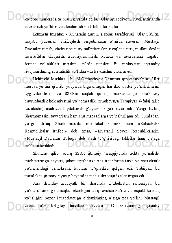 ko’proq markazda to’plash niyatida edilar. Ular iqti sodiyotni rivojlantirishda
sotsialistik yo’ldan voz kechmaslikni talab qilar edilar.
Ikkinchi kuchlar   - S.Shatalin guruhi a’zolari tarafdorlari. Ular SSSRni
tarqatib   yuborish,   ittifoqdosh   respublikalar   o’rnida   suveren,   Mustaqil
Davlatlar tuzish, cheksiz xususiy tadbirkorlikni rivojlanti-rish, mulkni davlat
tasarrufldan   chiqarish,   xususiylashtirish,   kolxoz   va   sovxozlarni   tugatib,
fermer   xo’jaliklari   tuzishni   ko’zda   tutdilar.   Bu   mohiyatan   iqtisodiy
rivojlanishning sotsialistik yo’lidan voz ke-chishni bildirar edi.
Uchinchi   kuchlar   -   bu   M.Gorbachyov   Dasturini   quvvatlovchilar.   Ular
murosa   yo’lini  qidirib,  yuqorida   tilga   olingan  har  ikki  dastur  yo’nalishlarini
uyg’unlashtirish   va   SSSRni   saqlab   qolish,   markazlashgan   ma’muriy
buyruqbozlik hokimiyatini yo’qotmaslik, «shokovaya Terapiya» («falaj qilib
davolash»)   usulidan   foydalanish   g’oyasini   ilgari   surar   edi.   Yangi   Ittifoq
Shartnomasini tayyorlash ham shu maqsadlarga yo’naltirilgan edi. Jumladan,
yangi   Ittifoq   Shartnomasida   mamlakat   nomini   ham   «Sotsialistik
Respublikalar   Ittifoqi»   deb   emas,   «Mustaqil   Sovet   Respublikalari»,
«Mustaqil   Davlatlar   Ittifoqi»   deb   atash   to’g’risidagi   takliflar   ham   o’rtaga
tashlana boshladi.
Shunday   qilib,   sobiq   SSSR   ijtimoiy   taraqqiyotida   uchta   yo’nalish-
totalitarizmga   qaytish,   jahon   tajribasiga   xos   transforma-tsiya   va   sotsialistik
yo’nalishdagi   demokratik   kuchlar   to’qnashib   qolgan   edi.   Tabiiyki,   bu
mamlakat ijtimoiy-siyosiy hayotida tanaz-zulni vujudga keltirgan edi.
Ana   shunday   ziddiyatli   bir   sharoitda   O’zbekiston   rahbariyati   bu
yo’nalishlarning nomaqbul ekanligini aniq-ravshan ko’rdi va respublika xalq
xo’jaligini   bozor   iqtisodiyotiga   o’tkazishning   o’ziga   xos   yo’lini   Mustaqil
tarzda   o’zi   belgilay   boshladi.   Avvalo,   «O’zbekistonning   iqtisodiy
8 