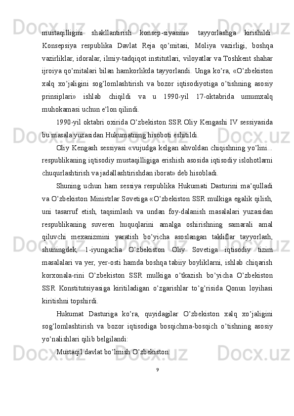 mustaqilligini   shakllantirish   konsep-siyasini»   tayyorlashga   kirishildi.
Konsepsiya   respublika   Davlat   Reja   qo’mitasi,   Moliya   vazirligi,   boshqa
vazirliklar, idoralar, ilmiy-tadqiqot institutlari, viloyatlar va Toshkent shahar
ijroiya qo’mitalari bilan hamkorlikda tayyorlandi. Unga ko’ra, «O’zbekiston
xalq   xo’jaligini   sog’lomlashtirish   va   bozor   iqtisodiyotiga   o’tishning   asosiy
prinsiplari»   ishlab   chiqildi   va   u   1990-yil   17-oktabrida   umumxalq
muhokamasi uchun e’lon qilindi.
1990-yil oktabri oxirida O’zbekiston SSR Oliy Kengashi IV sessiyasida
bu masala yuzasidan Hukumatning hisoboti eshitildi.
Oliy Kengash sessiyasi «vujudga kelgan ahvoldan chiqishning yo’lini...
respublikaning iqtisodiy mustaqilligiga erishish asosida iqtisodiy islohotlarni
chuqurlashtirish va jadallashtirishdan iborat» deb hisobladi.
Shuning   uchun   ham   sessiya   respublika   Hukumati   Dasturini   ma’qulladi
va O’zbekiston Ministrlar Sovetiga «O’zbekiston SSR mulkiga egalik qilish,
uni   tasarruf   etish,   taqsimlash   va   undan   foy-dalanish   masalalari   yuzasidan
respublikaning   suveren   huquqlarini   amalga   oshirishning   samarali   amal
qiluvchi   mexanizmini   yaratish   bo’yicha   asoslangan   takliflar   tayyorlash,
shuningdek,   1-iyungacha   O’zbekiston   Oliy   Sovetiga   iqtisodiy   tizim
masalalari va yer, yer-osti hamda boshqa tabiiy boyliklarni, ishlab chiqarish
korxonala-rini   O’zbekiston   SSR   mulkiga   o’tkazish   bo’yicha   O’zbekiston
SSR   Konstitutsiyasiga   kiritiladigan   o’zgarishlar   to’g’risida   Qonun   loyihasi
kiritishni topshirdi.
Hukumat   Dasturiga   ko’ra,   quyidagilar   O’zbekiston   xalq   xo’jaligini
sog’lomlashtirish   va   bozor   iqtisodiga   bosqichma-bosqich   o’tishning   asosiy
yo’nalishlari qilib belgilandi:
Mustaqil davlat bo’lmish O’zbekiston:
9