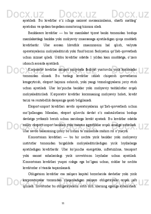 11ajratiladi.   Bu   kreditlar   o‘z   ichiga   nazorat   mexanizmlarini,   shartli   mablag‘
ajratishni va qadam-baqadam monitoring tizimini oladi.
Banklararo   kreditlar   —   bu   bir   mamlakat   tijorat   banki   tomonidan   boshqa
mamlakatdagi bankka yoki moliyaviy muassasaga ajratiladigan qisqa muddatli
kreditlardir.   Ular   asosan   likvidlik   muammosini   hal   qilish,   valyuta
operatsiyalarini moliyalashtirish yoki fond bozori faoliyatini qo‘llab-quvvatlash
uchun   xizmat   qiladi.   Ushbu   kreditlar   odatda   1   yildan   kam   muddatga,   o‘zaro
ishonch asosida ajratiladi.
Korporativ   kreditlar   xalqaro   miqyosda   faoliyat   yurituvchi   yirik   korxonalar
tomonidan   olinadi.   Bu   turdagi   kreditlar   ishlab   chiqarish   quvvatlarini
kengaytirish,   eksport   hajmini   oshirish,   yoki   yangi   texnologiyalarni   joriy   etish
uchun   ajratiladi.   Ular   ko‘pincha   banklar   yoki   moliyaviy   tashkilotlar   orqali
moliyalashtiriladi.   Korporativ   kreditlar   korxonaning   moliyaviy   holati,   kredit
tarixi va rentabellik darajasiga qarab belgilanadi.
Eksport-import   kreditlari   savdo   operatsiyalarini   qo‘llab-quvvatlash   uchun
mo‘ljallangan.   Masalan,   eksport   qiluvchi   davlat   o‘z   mahsulotlarini   boshqa
davlatga   yetkazib   berish   uchun   xaridorga   kredit   ajratadi.   Bu   kreditlar   odatda
milliy eksport-import banklari yoki maxsus agentliklar orqali amalga oshiriladi.
Ular savdo balansining ijobiy bo‘lishini ta’minlashda muhim rol o‘ynaydi.
Konsortsium   kreditlari   —   bu   bir   nechta   yirik   banklar   yoki   moliyaviy
institutlar   tomonidan   birgalikda   moliyalashtiriladigan   yirik   loyihalarga
ajratiladigan   kreditlardir.   Ular   ko‘pincha   energetika,   infratuzilma,   transport
yoki   sanoat   sohalaridagi   yirik   investitsion   loyihalar   uchun   ajratiladi.
Konsortsium   kreditlari   yuqori   riskga   ega   bo‘lgani   uchun,   risklar   bir   nechta
kreditorlar o‘rtasida taqsimlanadi.
Obligatsion   kreditlar   esa   xalqaro   kapital   bozorlarida   davlatlar   yoki   yirik
korporatsiyalar   tomonidan   chiqariladigan   xalqaro   obligatsiyalar   orqali   jalb
qilinadi. Investorlar bu obligatsiyalarni sotib olib, ularning egasiga aylanishadi. 