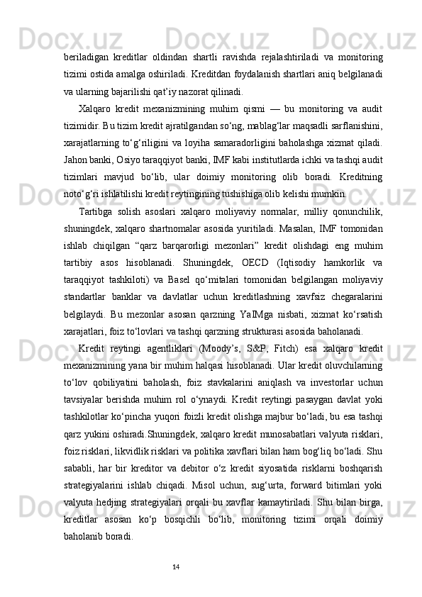 14beriladigan   kreditlar   oldindan   shartli   ravishda   rejalashtiriladi   va   monitoring
tizimi ostida amalga oshiriladi. Kreditdan foydalanish shartlari aniq belgilanadi
va ularning bajarilishi qat’iy nazorat qilinadi.
Xalqaro   kredit   mexanizmining   muhim   qismi   —   bu   monitoring   va   audit
tizimidir. Bu tizim kredit ajratilgandan so‘ng, mablag‘lar maqsadli sarflanishini,
xarajatlarning to‘g‘riligini  va loyiha samaradorligini  baholashga  xizmat  qiladi.
Jahon banki, Osiyo taraqqiyot banki, IMF kabi institutlarda ichki va tashqi audit
tizimlari   mavjud   bo‘lib,   ular   doimiy   monitoring   olib   boradi.   Kreditning
noto‘g‘ri ishlatilishi kredit reytingining tushishiga olib kelishi mumkin.
Tartibga   solish   asoslari   xalqaro   moliyaviy   normalar,   milliy   qonunchilik,
shuningdek,  xalqaro  shartnomalar  asosida  yuritiladi.  Masalan,  IMF  tomonidan
ishlab   chiqilgan   “qarz   barqarorligi   mezonlari”   kredit   olishdagi   eng   muhim
tartibiy   asos   hisoblanadi.   Shuningdek,   OECD   (Iqtisodiy   hamkorlik   va
taraqqiyot   tashkiloti)   va   Basel   qo‘mitalari   tomonidan   belgilangan   moliyaviy
standartlar   banklar   va   davlatlar   uchun   kreditlashning   xavfsiz   chegaralarini
belgilaydi.   Bu   mezonlar   asosan   qarzning   YaIMga   nisbati,   xizmat   ko‘rsatish
xarajatlari, foiz to‘lovlari va tashqi qarzning strukturasi asosida baholanadi.
Kredit   reytingi   agentliklari   (Moody’s,   S&P,   Fitch)   esa   xalqaro   kredit
mexanizmining yana bir muhim halqasi hisoblanadi. Ular kredit oluvchilarning
to‘lov   qobiliyatini   baholash,   foiz   stavkalarini   aniqlash   va   investorlar   uchun
tavsiyalar   berishda   muhim   rol   o‘ynaydi.   Kredit   reytingi   pasaygan   davlat   yoki
tashkilotlar ko‘pincha yuqori foizli kredit olishga majbur bo‘ladi, bu esa tashqi
qarz yukini oshiradi.Shuningdek, xalqaro kredit munosabatlari valyuta risklari,
foiz risklari, likvidlik risklari va politika xavflari bilan ham bog‘liq bo‘ladi. Shu
sababli,   har   bir   kreditor   va   debitor   o‘z   kredit   siyosatida   risklarni   boshqarish
strategiyalarini   ishlab   chiqadi.   Misol   uchun,   sug‘urta,   forward   bitimlari   yoki
valyuta   hedjing   strategiyalari   orqali   bu   xavflar   kamaytiriladi.   Shu   bilan   birga,
kreditlar   asosan   ko‘p   bosqichli   bo‘lib,   monitoring   tizimi   orqali   doimiy
baholanib boradi. 