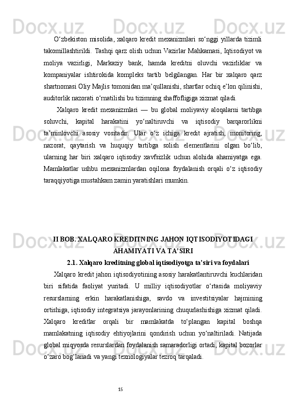 15O‘zbekiston   misolida,   xalqaro   kredit   mexanizmlari   so‘nggi   yillarda   tizimli
takomillashtirildi. Tashqi qarz olish uchun Vazirlar Mahkamasi,  Iqtisodiyot  va
moliya   vazirligi,   Markaziy   bank,   hamda   kreditni   oluvchi   vazirliklar   va
kompaniyalar   ishtirokida   kompleks   tartib   belgilangan.   Har   bir   xalqaro   qarz
shartnomasi Oliy Majlis tomonidan ma’qullanishi, shartlar ochiq e’lon qilinishi,
auditorlik nazorati o‘rnatilishi bu tizimning shaffofligiga xizmat qiladi.
  Xalqaro   kredit   mexanizmlari   —   bu   global   moliyaviy   aloqalarni   tartibga
soluvchi,   kapital   harakatini   yo‘naltiruvchi   va   iqtisodiy   barqarorlikni
ta’minlovchi   asosiy   vositadir.   Ular   o‘z   ichiga   kredit   ajratish,   monitoring,
nazorat,   qaytarish   va   huquqiy   tartibga   solish   elementlarini   olgan   bo‘lib,
ularning   har   biri   xalqaro   iqtisodiy   xavfsizlik   uchun   alohida   ahamiyatga   ega.
Mamlakatlar   ushbu   mexanizmlardan   oqilona   foydalanish   orqali   o‘z   iqtisodiy
taraqqiyotiga mustahkam zamin yaratishlari mumkin.
II BOB. XALQARO KREDITNING JAHON IQTISODIYOTIDAGI
AHAMIYATI VA TA’SIRI
2.1. Xalqaro kreditning global iqtisodiyotga ta’siri va foydalari
Xalqaro kredit jahon iqtisodiyotining asosiy harakatlantiruvchi kuchlaridan
biri   sifatida   faoliyat   yuritadi.   U   milliy   iqtisodiyotlar   o‘rtasida   moliyaviy
resurslarning   erkin   harakatlanishiga,   savdo   va   investitsiyalar   hajmining
ortishiga, iqtisodiy integratsiya jarayonlarining chuqurlashishiga  xizmat qiladi.
Xalqaro   kreditlar   orqali   bir   mamlakatda   to‘plangan   kapital   boshqa
mamlakatning   iqtisodiy   ehtiyojlarini   qondirish   uchun   yo‘naltiriladi.   Natijada
global miqyosda resurslardan foydalanish samaradorligi ortadi, kapital bozorlar
o‘zaro bog‘lanadi va yangi texnologiyalar tezroq tarqaladi. 