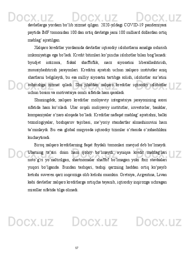 17davlatlarga yordam bo‘lib xizmat qilgan. 2020-yildagi COVID-19 pandemiyasi
paytida IMF tomonidan 100 dan ortiq davlatga jami 100 milliard dollardan ortiq
mablag‘ ajratilgan.
Xalqaro kreditlar yordamida davlatlar iqtisodiy islohotlarni amalga oshirish
imkoniyatiga ega bo‘ladi. Kredit bitimlari ko‘pincha islohotlar bilan bog‘lanadi:
byudjet   intizomi,   fiskal   shaffoflik,   narx   siyosatini   liberallashtirish,
xususiylashtirish   jarayonlari.   Kreditni   ajratish   uchun   xalqaro   institutlar   aniq
shartlarni belgilaydi, bu esa milliy siyosatni  tartibga solish, islohotlar  sur’atini
oshirishga   xizmat   qiladi.   Shu   jihatdan   xalqaro   kreditlar   iqtisodiy   islohotlar
uchun bosim va motivatsiya omili sifatida ham qaraladi.
Shuningdek,   xalqaro   kreditlar   moliyaviy   integratsiya   jarayonining   asosi
sifatida   ham   ko‘riladi.   Ular   orqali   moliyaviy   institutlar,   investorlar,   banklar,
kompaniyalar o‘zaro aloqada bo‘ladi. Kreditlar nafaqat mablag‘ ajratishni, balki
texnologiyalar,   boshqaruv   tajribasi,   me’yoriy   standartlar   almashinuvini   ham
ta’minlaydi.   Bu   esa   global   miqyosda   iqtisodiy   tizimlar   o‘rtasida   o‘xshashlikni
kuchaytiradi.
Biroq xalqaro kreditlarning faqat foydali tomonlari mavjud deb bo‘lmaydi.
Ularning   ta’siri   doim   ham   ijobiy   bo‘lmaydi,   ayniqsa   kredit   mablag‘lari
noto‘g‘ri   yo‘naltirilgan,   shartnomalar   shaffof   bo‘lmagan   yoki   foiz   stavkalari
yuqori   bo‘lganda.   Bundan   tashqari,   tashqi   qarzning   haddan   ortiq   ko‘payib
ketishi suveren qarz inqiroziga olib kelishi mumkin. Gretsiya, Argentina, Livan
kabi davlatlar xalqaro kreditlarga ortiqcha tayanib, iqtisodiy inqirozga uchragan
misollar sifatida tilga olinadi. 