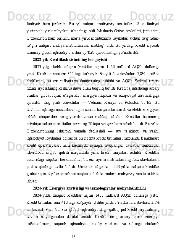 19faoliyati   ham   jonlandi.   Bu   yil   xalqaro   moliyaviy   institutlar   18   ta   faoliyat
yurituvchi yirik subyektni o‘z ichiga oldi. Markaziy Osiyo davlatlari, jumladan,
O‘zbekiston  ham  birinchi marta yirik infratuzilma loyihalari uchun to‘g‘ridan-
to‘g‘ri   xalqaro   moliya   institutlaridan   mablag‘   oldi.   Bu   yildagi   kredit   siyosati
umumiy global iqtisodiy o‘sishni qo‘llab-quvvatlashga yo‘naltirildi.
2023-yil: Kreditlash tizimining kengayishi
2023-yilga   kelib   xalqaro   kreditlar   hajmi   1250   milliard   AQSh   dollariga
yetdi. Kreditlar soni esa 360 taga ko‘paydi. Bu yili foiz stavkalari 2,8% atrofida
shakllandi,   bu   esa   inflyatsiya   darajasining   oshishi   va   AQSh   Federal   rezerv
tizimi siyosatining keskinlashuvi bilan bog‘liq bo‘ldi. Kredit ajratishdagi asosiy
omillar   global   iqlim   o‘zgarishi,   energiya   inqirozi   va   oziq-ovqat   xavfsizligiga
qaratildi.   Eng   yirik   oluvchilar   —   Vetnam,   Keniya   va   Pokiston   bo‘ldi.   Bu
davlatlar iqlimga moslashuv, agrar sohani barqarorlashtirish va elektr energiyasi
ishlab   chiqarishni   kengaytirish   uchun   mablag‘   oldilar.   Kreditlar   hajmining
ortishiga xalqaro institutlar sonining 20 taga yetgani ham sabab bo‘ldi. Bu yilda
O‘zbekistonning   ishtiroki   yanada   faollashdi   —   suv   ta’minoti   va   yashil
iqtisodiyot loyihalari doirasida bir nechta kredit bitimlari imzolandi. Banklararo
kredit   operatsiyalari   ham   kuchaydi,   ayniqsa   rivojlangan   davlatlar   tomonidan
likvidlikni   saqlab   qolish   maqsadida   yirik   kredit   liniyalari   ochildi.   Kreditlar
bozoridagi   raqobat   keskinlashdi,   bu   esa   ayrim   institutlarning   foiz   stavkalarini
past   saqlashiga   turtki   bo‘ldi.   Umuman   olganda,   2023-yilda   xalqaro   kreditlar
global iqtisodiy barqarorlikni saqlab qolishda  muhim moliyaviy vosita sifatida
ishladi.
2024-yil: Energiya xavfsizligi va texnologiyalar moliyalashtirildi
2024-yilda   xalqaro   kreditlar   hajmi   1400   milliard   AQSh   dollariga   yetdi.
Kredit bitimlari soni 410 taga ko‘paydi. Ushbu yilda o‘rtacha foiz stavkasi 3,1%
ni   tashkil   etdi,   bu   esa   global   iqtisodiyotdagi   qattiq   pul-kredit   siyosatining
davom   etayotganidan   dalolat   beradi.   Kreditlarning   asosiy   qismi   energiya
infratuzilmasi,   raqamli   iqtisodiyot,   sun’iy   intellekt   va   iqlimga   chidamli 