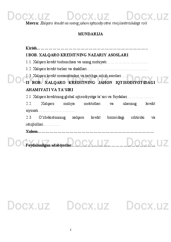2Mavzu:   Xalqaro kredit va uning jahon iqtisodiyotini rivojlantirishdagi roli
MUNDARIJA
Kirish ………………………………………………………………………..
I BOB. XALQARO KREDITNING NAZARIY ASOSLARI
1.1. Xalqaro kredit tushunchasi va uning mohiyati ………………………….
1.2. Xalqaro kredit turlari va shakllari ……………………………………….
1.3. Xalqaro kredit mexanizmlari va tartibga solish asoslari …………………
II   BOB.   XALQARO   KREDITNING   JAHON   IQTISODIYOTIDAGI
AHAMIYATI VA TA’SIRI
2.1. Xalqaro kreditning global iqtisodiyotga ta’siri va foydalari ………………..
2.2.   Xalqaro   moliya   institutlari   va   ularning   kredit
siyosati ……………………….
2.3.   O‘zbekistonning   xalqaro   kredit   bozoridagi   ishtiroki   va
istiqbollari ………….
Xulosa ……………………………………………………………………………
.
Foydalanilgan adabiyotlar ……………………………………………………... 
