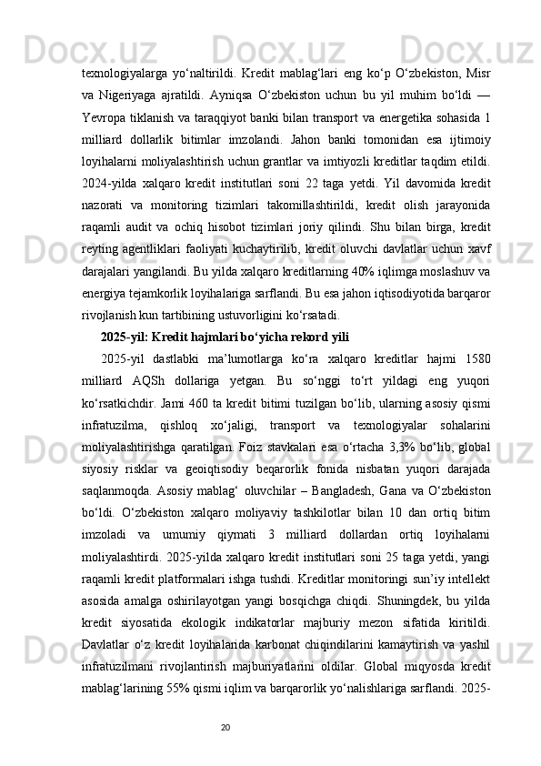 20texnologiyalarga   yo‘naltirildi.   Kredit   mablag‘lari   eng   ko‘p   O‘zbekiston,   Misr
va   Nigeriyaga   ajratildi.   Ayniqsa   O‘zbekiston   uchun   bu   yil   muhim   bo‘ldi   —
Yevropa tiklanish va taraqqiyot banki  bilan transport va energetika sohasida  1
milliard   dollarlik   bitimlar   imzolandi.   Jahon   banki   tomonidan   esa   ijtimoiy
loyihalarni  moliyalashtirish uchun grantlar va imtiyozli kreditlar  taqdim etildi.
2024-yilda   xalqaro   kredit   institutlari   soni   22   taga   yetdi.   Yil   davomida   kredit
nazorati   va   monitoring   tizimlari   takomillashtirildi,   kredit   olish   jarayonida
raqamli   audit   va   ochiq   hisobot   tizimlari   joriy   qilindi.   Shu   bilan   birga,   kredit
reyting   agentliklari   faoliyati   kuchaytirilib,   kredit   oluvchi   davlatlar   uchun   xavf
darajalari yangilandi. Bu yilda xalqaro kreditlarning 40% iqlimga moslashuv va
energiya tejamkorlik loyihalariga sarflandi. Bu esa jahon iqtisodiyotida barqaror
rivojlanish kun tartibining ustuvorligini ko‘rsatadi.
2025-yil: Kredit hajmlari bo‘yicha rekord yili
2025-yil   dastlabki   ma’lumotlarga   ko‘ra   xalqaro   kreditlar   hajmi   1580
milliard   AQSh   dollariga   yetgan.   Bu   so‘nggi   to‘rt   yildagi   eng   yuqori
ko‘rsatkichdir.  Jami   460 ta  kredit   bitimi   tuzilgan bo‘lib, ularning asosiy  qismi
infratuzilma,   qishloq   xo‘jaligi,   transport   va   texnologiyalar   sohalarini
moliyalashtirishga   qaratilgan.   Foiz   stavkalari   esa   o‘rtacha   3,3%   bo‘lib,   global
siyosiy   risklar   va   geoiqtisodiy   beqarorlik   fonida   nisbatan   yuqori   darajada
saqlanmoqda.   Asosiy   mablag‘   oluvchilar   –   Bangladesh,   Gana   va   O‘zbekiston
bo‘ldi.   O‘zbekiston   xalqaro   moliyaviy   tashkilotlar   bilan   10   dan   ortiq   bitim
imzoladi   va   umumiy   qiymati   3   milliard   dollardan   ortiq   loyihalarni
moliyalashtirdi.  2025-yilda  xalqaro   kredit   institutlari   soni   25  taga   yetdi,  yangi
raqamli kredit platformalari ishga tushdi. Kreditlar monitoringi sun’iy intellekt
asosida   amalga   oshirilayotgan   yangi   bosqichga   chiqdi.   Shuningdek,   bu   yilda
kredit   siyosatida   ekologik   indikatorlar   majburiy   mezon   sifatida   kiritildi.
Davlatlar   o‘z   kredit   loyihalarida   karbonat   chiqindilarini   kamaytirish   va   yashil
infratuzilmani   rivojlantirish   majburiyatlarini   oldilar.   Global   miqyosda   kredit
mablag‘larining 55% qismi iqlim va barqarorlik yo‘nalishlariga sarflandi. 2025- 