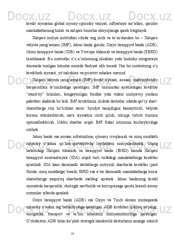 23kredit   siyosatini   global   siyosiy-iqtisodiy   vaziyat,   inflyatsiya   sur’atlari,  qarzdor
mamlakatlarning holati va xalqaro bozorlar ehtiyojlariga qarab belgilaydi.
Xalqaro   moliya   institutlari   ichida   eng   yirik   va   ta’sirchanlari   bu   –   Xalqaro
valyuta jamg‘armasi (IMF), Jahon banki guruhi, Osiyo taraqqiyot banki (ADB),
Islom taraqqiyot banki (IDB) va Yevropa tiklanish va taraqqiyot banki (EBRD)
hisoblanadi.   Bu   institutlar   o‘z   a’zolarining   ulushlari   yoki   hududiy   integratsiya
doirasida tuzilgan bitimlar asosida faoliyat olib boradi. Har bir institutning o‘z
kreditlash siyosati, yo‘nalishlari va prioritet sohalari mavjud.
Xalqaro valyuta jamg‘armasi  (IMF)  kredit  siyosati, asosan,  makroiqtisodiy
barqarorlikni   ta’minlashga   qaratilgan.   IMF   tomonidan   ajratiladigan   kreditlar
“stand-by”   bitimlari,   kengaytirilgan   fondlar   yoki   tezkor   moliyaviy   yordam
paketlari shaklida bo‘ladi. IMF kreditlarini olishda davlatlar odatda qat’iy shart-
sharoitlarga   rozi   bo‘lishlari   zarur:   byudjet   tanqisligini   kamaytirish,   valyuta
kursini   erkinlashtirish,   narx   siyosatini   isloh   qilish,   soliqqa   tortish   tizimini
optimallashtirish.   Ushbu   shartlar   orqali   IMF   fiskal   intizomni   kuchaytirishga
intiladi.
Jahon banki  esa asosan  infratuzilma, ijtimoiy rivojlanish va uzoq muddatli
iqtisodiy   o‘sishni   qo‘llab-quvvatlovchi   loyihalarni   moliyalashtiradi.   Uning
tarkibidagi   Xalqaro   tiklanish   va   taraqqiyot   banki   (IBRD)   hamda   Xalqaro
taraqqiyot   assotsiatsiyasi   (IDA)   orqali   turli   toifadagi   mamlakatlarga   kreditlar
ajratiladi.   IDA   kam   daromadli   davlatlarga   imtiyozli   shartlarda   kreditlar   (past
foizda, uzoq muddatga) beradi, IBRD esa o‘rta daromadli mamlakatlarga bozor
sharoitlariga   yaqinroq   shartlarda   mablag‘   ajratadi.   Jahon   bankining   kredit
siyosatida barqarorlik, ekologik xavfsizlik va korrupsiyaga qarshi kurash asosiy
mezonlar sifatida qaraladi.
Osiyo   taraqqiyot   banki   (ADB)   esa   Osiyo   va   Tinch   okeani   mintaqasida
iqtisodiy o‘sishni rag‘batlantirishga qaratilgan. ADB kreditlari qishloq xo‘jaligi,
energetika,   transport   va   ta’lim   sohalarini   moliyalashtirishga   qaratilgan.
O‘zbekiston ADB bilan ko‘plab strategik hamkorlik dasturlarini amalga oshirib 
