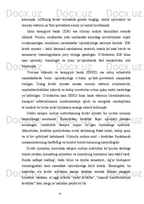24kelmoqda.   ADBning   kredit   siyosatida   gender   tengligi,   yashil   iqtisodiyot   va
xususiy sektorni qo‘llab-quvvatlash asosiy yo‘nalish hisoblanadi.
Islom   taraqqiyot   banki   (IDB)   esa   islomiy   moliya   tamoyillari   asosida
ishlaydi.   Foizsiz,   mudharaba   yoki   musharaka   asosidagi   investitsiyalar   orqali
rivojlanayotgan   musulmon   mamlakatlar   iqtisodiyotiga   sarmoya   kiritadi.   IDB
kredit   siyosati   –   halol   daromad   manbalarini   yaratish,   texnik  ko‘mak  berish   va
zamonaviy   texnologiyalarni   joriy   etishga   qaratilgan.   O‘zbekiston   IDB   bilan
ham   iqtisodiy,   texnologik   va   ilmiy   yo‘nalishlarda   faol   hamkorlikni   olib
bormoqda.
Yevropa   tiklanish   va   taraqqiyot   banki   (EBRD)   esa   sobiq   sotsialistik
mamlakatlarda   bozor   iqtisodiyotiga   o‘tishni   qo‘llab-quvvatlash   maqsadida
tuzilgan.   Uning   kredit   siyosati   asosan   xususiy   sektorni   rivojlantirish,
raqobatbardoshlikni oshirish va tashqi investorlar uchun qulay muhit yaratishga
yo‘naltirilgan.   O‘zbekiston   ham   EBRD   bilan   bank   sektorini   liberallashtirish,
transport   infratuzilmasini   modernizatsiya   qilish   va   energetik   mustaqillikni
ta’minlash bo‘yicha yirik loyihalarni amalga oshirib kelmoqda.
Ushbu   xalqaro   moliya   institutlarining   kredit   siyosati   bir   nechta   umumiy
tamoyillarga   asoslanadi.   Birinchidan,   kreditlar   faqat   iqtisodiy   jihatdan
asoslangan,   rentabellik   darajasi   yuqori   bo‘lgan   loyihalarga   ajratiladi.
Ikkinchidan,   kreditlar   ajratilishidan   avval   davlatning   fiskal   holati,   tashqi   qarzi
va to‘lov qobiliyati baholanadi. Uchinchi  muhim omil – kreditdan foydalanish
mexanizmlarining shaffofligi va hisobot berish tizimining mavjudligidir.
Kredit   siyosatini   yuritishda   xalqaro   moliya   institutlari   ko‘pincha   davlatga
texnik yordam, konsalting xizmatlari va monitoring tizimlarini ham taklif etadi.
Bunda   nafaqat   mablag‘,   balki   bilim   va   tajriba   almashuvi,   ilg‘or   boshqaruv
texnologiyalari   ham   mamlakat   iqtisodiyotiga   kirib   keladi.   Shuningdek,   bu
institutlar   o‘z   kredit   siyosatini   zamon   talablari   asosida   doimiy   yangilab
boradilar: masalan, so‘nggi yillarda “yashil kreditlar”, “raqamli transformatsiya
kreditlari” kabi yangi yo‘nalishlar paydo bo‘ldi. 