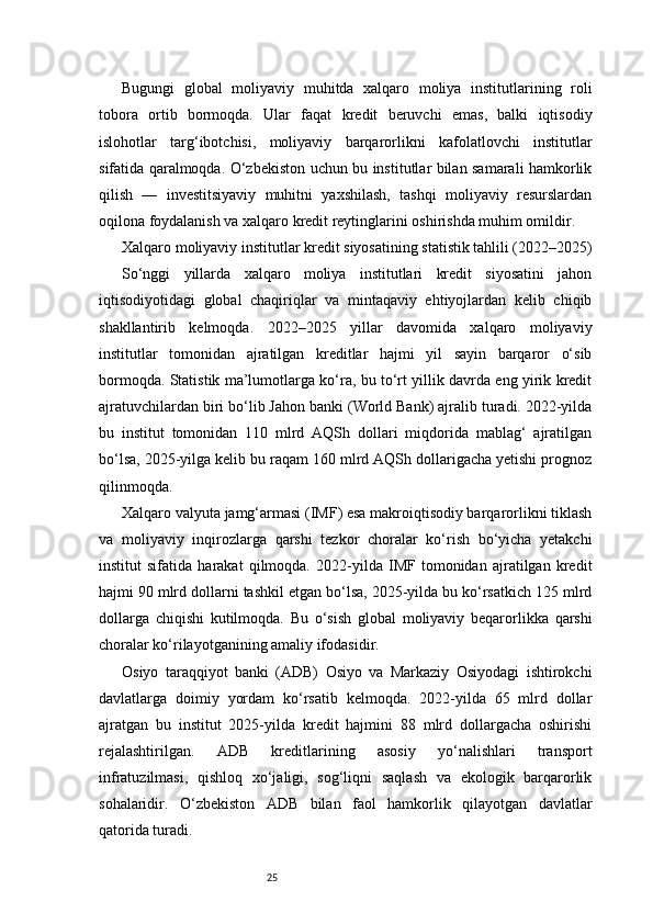 25Bugungi   global   moliyaviy   muhitda   xalqaro   moliya   institutlarining   roli
tobora   ortib   bormoqda.   Ular   faqat   kredit   beruvchi   emas,   balki   iqtisodiy
islohotlar   targ‘ibotchisi,   moliyaviy   barqarorlikni   kafolatlovchi   institutlar
sifatida qaralmoqda. O‘zbekiston uchun bu institutlar bilan samarali hamkorlik
qilish   —   investitsiyaviy   muhitni   yaxshilash,   tashqi   moliyaviy   resurslardan
oqilona foydalanish va xalqaro kredit reytinglarini oshirishda muhim omildir.
Xalqaro moliyaviy institutlar kredit siyosatining statistik tahlili (2022–2025)
So‘nggi   yillarda   xalqaro   moliya   institutlari   kredit   siyosatini   jahon
iqtisodiyotidagi   global   chaqiriqlar   va   mintaqaviy   ehtiyojlardan   kelib   chiqib
shakllantirib   kelmoqda.   2022–2025   yillar   davomida   xalqaro   moliyaviy
institutlar   tomonidan   ajratilgan   kreditlar   hajmi   yil   sayin   barqaror   o‘sib
bormoqda. Statistik ma’lumotlarga ko‘ra, bu to‘rt yillik davrda eng yirik kredit
ajratuvchilardan biri bo‘lib Jahon banki (World Bank) ajralib turadi. 2022-yilda
bu   institut   tomonidan   110   mlrd   AQSh   dollari   miqdorida   mablag‘   ajratilgan
bo‘lsa, 2025-yilga kelib bu raqam 160 mlrd AQSh dollarigacha yetishi prognoz
qilinmoqda.
Xalqaro valyuta jamg‘armasi (IMF) esa makroiqtisodiy barqarorlikni tiklash
va   moliyaviy   inqirozlarga   qarshi   tezkor   choralar   ko‘rish   bo‘yicha   yetakchi
institut   sifatida   harakat   qilmoqda.   2022-yilda   IMF   tomonidan   ajratilgan   kredit
hajmi 90 mlrd dollarni tashkil etgan bo‘lsa, 2025-yilda bu ko‘rsatkich 125 mlrd
dollarga   chiqishi   kutilmoqda.   Bu   o‘sish   global   moliyaviy   beqarorlikka   qarshi
choralar ko‘rilayotganining amaliy ifodasidir.
Osiyo   taraqqiyot   banki   (ADB)   Osiyo   va   Markaziy   Osiyodagi   ishtirokchi
davlatlarga   doimiy   yordam   ko‘rsatib   kelmoqda.   2022-yilda   65   mlrd   dollar
ajratgan   bu   institut   2025-yilda   kredit   hajmini   88   mlrd   dollargacha   oshirishi
rejalashtirilgan.   ADB   kreditlarining   asosiy   yo‘nalishlari   transport
infratuzilmasi,   qishloq   xo‘jaligi,   sog‘liqni   saqlash   va   ekologik   barqarorlik
sohalaridir.   O‘zbekiston   ADB   bilan   faol   hamkorlik   qilayotgan   davlatlar
qatorida turadi. 