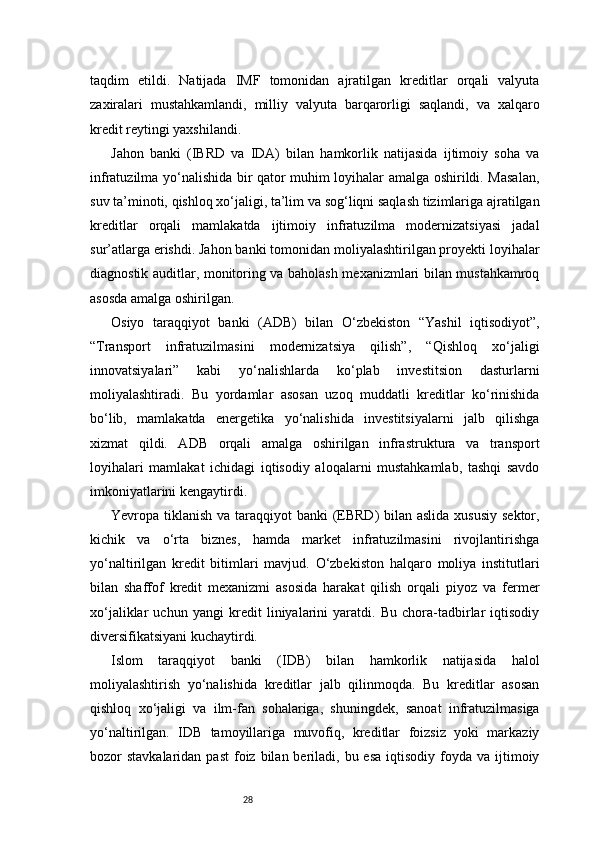28taqdim   etildi.   Natijada   IMF   tomonidan   ajratilgan   kreditlar   orqali   valyuta
zaxiralari   mustahkamlandi,   milliy   valyuta   barqarorligi   saqlandi,   va   xalqaro
kredit reytingi yaxshilandi.
Jahon   banki   (IBRD   va   IDA)   bilan   hamkorlik   natijasida   ijtimoiy   soha   va
infratuzilma yo‘nalishida bir qator muhim loyihalar amalga oshirildi. Masalan,
suv ta’minoti, qishloq xo‘jaligi, ta’lim va sog‘liqni saqlash tizimlariga ajratilgan
kreditlar   orqali   mamlakatda   ijtimoiy   infratuzilma   modernizatsiyasi   jadal
sur’atlarga erishdi. Jahon banki tomonidan moliyalashtirilgan proyekti loyihalar
diagnostik auditlar, monitoring va baholash mexanizmlari bilan mustahkamroq
asosda amalga oshirilgan.
Osiyo   taraqqiyot   banki   (ADB)   bilan   O‘zbekiston   “Yashil   iqtisodiyot”,
“Transport   infratuzilmasini   modernizatsiya   qilish”,   “Qishloq   xo‘jaligi
innovatsiyalari”   kabi   yo‘nalishlarda   ko‘plab   investitsion   dasturlarni
moliyalashtiradi.   Bu   yordamlar   asosan   uzoq   muddatli   kreditlar   ko‘rinishida
bo‘lib,   mamlakatda   energetika   yo‘nalishida   investitsiyalarni   jalb   qilishga
xizmat   qildi.   ADB   orqali   amalga   oshirilgan   infrastruktura   va   transport
loyihalari   mamlakat   ichidagi   iqtisodiy   aloqalarni   mustahkamlab,   tashqi   savdo
imkoniyatlarini kengaytirdi.
Yevropa tiklanish va taraqqiyot  banki  (EBRD)  bilan aslida xususiy  sektor,
kichik   va   o‘rta   biznes,   hamda   market   infratuzilmasini   rivojlantirishga
yo‘naltirilgan   kredit   bitimlari   mavjud.   O‘zbekiston   halqaro   moliya   institutlari
bilan   shaffof   kredit   mexanizmi   asosida   harakat   qilish   orqali   piyoz   va   fermer
xo‘jaliklar   uchun   yangi   kredit   liniyalarini   yaratdi.   Bu   chora-tadbirlar   iqtisodiy
diversifikatsiyani kuchaytirdi.
Islom   taraqqiyot   banki   (IDB)   bilan   hamkorlik   natijasida   halol
moliyalashtirish   yo‘nalishida   kreditlar   jalb   qilinmoqda.   Bu   kreditlar   asosan
qishloq   xo‘jaligi   va   ilm-fan   sohalariga,   shuningdek,   sanoat   infratuzilmasiga
yo‘naltirilgan.   IDB   tamoyillariga   muvofiq,   kreditlar   foizsiz   yoki   markaziy
bozor  stavkalaridan  past  foiz bilan  beriladi,  bu esa   iqtisodiy foyda  va ijtimoiy 