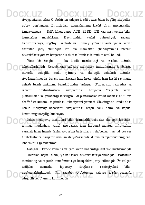 29rivojga xizmat qiladi.O‘zbekiston xalqaro kredit bozori bilan bog‘liq istiqbollari
ijobiy   bog‘langan.   Birinchidan,   mamlakatning   kredit   olish   imkoniyatlari
kengaymoqda — IMF, Jahon banki, ADB, EBRD, IDB kabi institvoritar bilan
hamkorligi   mustahkam.   Keyinchalik,   yashil   iqtisodiyot,   raqamli
transformatsiya,   sog‘liqni   saqlash   va   ijtimoiy   yo‘nalishlarda   yangi   kredit
dasturlari   joriy   etilmoqda.   Bu   esa   mamlakat   iqtisodiyotining   ixcham
diversifikatsiyasi va barqaror o‘sishini ta’minlashda muhim omil bo‘ladi.
Yana   bir   istiqbol   —   bu   kredit   monitoringi   va   hisobot   tizimini
takomillashtirish.   Respublikada   xalqaro   moliyaviy   institutlarning   talablariga
muvofiq   ochiqlik,   audit,   ijtimoiy   va   ekologik   baholash   tizimlari
rivojlantirilmoqda. Bu esa mamlakatga ham  kredit olish, ham  kredit reytingini
ushlab   turish   imkonini   beradi.Bundan   tashqari,   O‘zbekiston   razvedka   va
raqamli   infratuzilmalarni   rivojlantirish   bo‘yicha   “raqamli   kredit
platformalari”ni yaratishga kirishgan. Bu platformalar kredit mablag‘larini tez,
shaffof  va samarali  taqsimlash  imkoniyatini  yaratadi. Shuningdek, kredit  olish
uchun   moliyaviy   bozorlarni   rivojlantirish   orqali   bank   tizimi   va   kapital
bozorining uzviyligi kuchayadi.
Jahon   moliyaviy   institutlari   bilan   hamkorlik   doirasida   ekologik   kreditlar,
iqlimga   moslashuv,   yashil   energetika,   kam   karbonat   mavjud   infratuzilma
yaratish fanni  hamda davlat  siyosatini  birlashtirish  istiqbollari  mavjud. Bu esa
O‘zbekistonni   barqaror   rivojlanish   yo‘nalishida   dunyo   hamjamiyatining   faol
ishtirokchisiga aylantiradi.
Natijada, O‘zbekistonning xalqaro kredit bozoridagi ishtiroki kuchaymoqda
—   kreditlar   hajmi   o‘sib,   yo‘nalishlari   diversifikatsiyalanmoqda,   shaffoflik,
monitoring   va   raqamli   transformatsiya   bosqichlari   joriy   etilmoqda.   Erishilgan
natijalar   mamlakat   iqtisodiy   rivojlanish   strategiyalari   bilan
uyg‘unlashtirilmoqda.   Shu   sababli,   O‘zbekiston   xalqaro   kredit   bozorida
istiqbolli rol o‘ynashi kutilmoqda. 