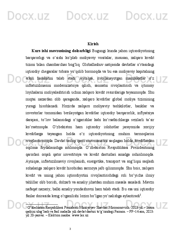 3 Kirish
Kurs  ishi  mavzusining  dolzarbligi   Bugungi  kunda  jahon  iqtisodiyotining
barqarorligi   va   o‘sishi   ko‘plab   moliyaviy   vositalar,   xususan,   xalqaro   kredit
tizimi   bilan   chambarchas  bog‘liq.  Globallashuv  natijasida  davlatlar   o‘rtasidagi
iqtisodiy chegaralar tobora yo‘qolib bormoqda va bu esa moliyaviy kapitalning
erkin   harakatini   talab   etadi.   Ayniqsa,   rivojlanayotgan   mamlakatlar   o‘z
infratuzilmasini   modernizatsiya   qilish,   sanoatni   rivojlantirish   va   ijtimoiy
loyihalarni moliyalashtirish uchun xalqaro kredit resurslariga tayanmoqda. Shu
nuqtai   nazardan   olib   qaraganda,   xalqaro   kreditlar   global   moliya   tizimining
yuragi   hisoblanadi.   Hozirda   xalqaro   moliyaviy   tashkilotlar,   banklar   va
investorlar   tomonidan   berilayotgan   kreditlar   iqtisodiy   barqarorlik,   inflyatsiya
darajasi,   to‘lov   balansidagi   o‘zgarishlar   kabi   ko‘rsatkichlarga   sezilarli   ta’sir
ko‘rsatmoqda.   O‘zbekiston   ham   iqtisodiy   islohotlar   jarayonida   xorijiy
kreditlarga   tayangan   holda   o‘z   iqtisodiyotining   muhim   tarmoqlarini
rivojlantirmoqda. Davlat tashqi qarzi muvozanatini saqlagan holda, kreditlardan
oqilona   foydalanishga   intilmoqda.   O‘zbekiston   Respublikasi   Prezidentining
qarorlari   orqali   qator   investitsiya   va   kredit   dasturlari   amalga   oshirilmoqda.
Ayniqsa, infratuzilmaviy rivojlanish,  energetika,  transport  va sog‘liqni  saqlash
sohalariga xalqaro kredit hisobidan sarmoya jalb qilinmoqda. Shu bois, xalqaro
kredit   va   uning   jahon   iqtisodiyotini   rivojlantirishdagi   roli   bo‘yicha   ilmiy
tahlillar olib borish, dolzarb va amaliy jihatdan muhim masala sanaladi. Mavzu
nafaqat nazariy, balki amaliy yondashuvni ham talab etadi. Bu esa uni iqtisodiy
fanlar doirasida keng o‘rganilishi lozim bo‘lgan yo‘nalishga aylantiradi 1
.
1
  O‘zbekiston Respublikasi Prezidenti Mirziyoyev Shavkat Miromonovich. 2023-yil – Inson
qadrini ulug‘lash va faol mahalla yili davlat dasturi to‘g‘risidagi Farmon. – PF–14-son, 2023-
yil 20-yanvar. – Elektron manba: www.lex.uz 