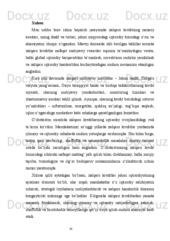 30Xulosa
Men   ushbu   kurs   ishini   bajarish   jarayonida   xalqaro   kreditning   nazariy
asoslari, uning shakl  va turlari, jahon miqyosidagi  iqtisodiy tizimdagi o‘rni  va
ahamiyatini  chuqur   o‘rgandim. Mavzu   doirasida  olib  borilgan  tahlillar   asosida
xalqaro   kreditlar   nafaqat   moliyaviy   resurslar   oqimini   ta’minlaydigan   vosita,
balki   global   iqtisodiy  barqarorlikni   ta’minlash,   investitsion   muhitni  yaxshilash
va xalqaro iqtisodiy hamkorlikni kuchaytiradigan muhim mexanizm ekanligini
angladim.
Kurs   ishi   davomida   xalqaro   moliyaviy   institutlar   –   Jahon   banki,   Xalqaro
valyuta  jamg‘armasi,   Osiyo   taraqqiyot   banki   va  boshqa   tashkilotlarning   kredit
siyosati,   ularning   moliyaviy   yondashuvlari,   monitoring   tizimlari   va
shartnomaviy asoslari tahlil qilindi. Ayniqsa, ularning kredit berishdagi ustuvor
yo‘nalishlari   –   infratuzilma,   energetika,   qishloq   xo‘jaligi,   sog‘liqni   saqlash,
iqlim o‘zgarishiga moslashuv kabi sohalarga qaratilganligini kuzatdim.
O‘zbekiston   misolida   xalqaro   kreditlarning   iqtisodiy   rivojlanishdagi   real
ta’sirini   ko‘rdim.   Mamlakatimiz   so‘nggi   yillarda   xalqaro   kreditlar   yordamida
ijtimoiy va iqtisodiy sohalarda muhim yutuqlarga erishmoqda. Shu bilan birga,
tashqi   qarz   xavfsizligi,   shaffoflik   va   samaradorlik   masalalari   doimiy   nazorat
ostida   bo‘lishi   zarurligini   ham   angladim.   O‘zbekistonning   xalqaro   kredit
bozoridagi ishtiroki nafaqat mablag‘ jalb qilish bilan cheklanmay, balki xorijiy
tajriba,   texnologiya   va   ilg‘or   boshqaruv   mexanizmlarini   o‘zlashtirish   uchun
zamin yaratmoqda.
Xulosa   qilib   aytadigan   bo‘lsam,   xalqaro   kreditlar   jahon   iqtisodiyotining
ajralmas   elementi   bo‘lib,   ular   orqali   mamlakatlar   o‘z   iqtisodiy   salohiyatini
oshirish,   strategik   loyihalarni   moliyalashtirish   va   xalqaro   hamkorlik   doirasini
kengaytirish   imkoniga   ega   bo‘ladilar.   Kelgusida   xalqaro   kreditlardan   yanada
samarali   foydalanish,   ularning   ijtimoiy   va   iqtisodiy   natijadorligini   oshirish,
shaffoflik va hisobdorlik tamoyillariga qat’iy rioya qilish muhim ahamiyat kasb
etadi. 