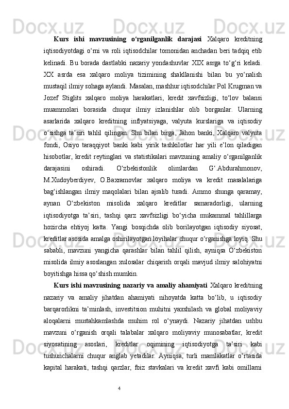4Kurs   ishi   mavzusining   o‘rganilganlik   darajasi   Xalqaro   kreditning
iqtisodiyotdagi   o‘rni   va   roli   iqtisodchilar   tomonidan   anchadan   beri   tadqiq  etib
kelinadi.   Bu   borada   dastlabki   nazariy   yondashuvlar   XIX   asrga   to‘g‘ri   keladi.
XX   asrda   esa   xalqaro   moliya   tizimining   shakllanishi   bilan   bu   yo‘nalish
mustaqil ilmiy sohaga aylandi. Masalan, mashhur iqtisodchilar Pol Krugman va
Jozef   Stiglits   xalqaro   moliya   harakatlari,   kredit   xavfsizligi,   to‘lov   balansi
muammolari   borasida   chuqur   ilmiy   izlanishlar   olib   borganlar.   Ularning
asarlarida   xalqaro   kreditning   inflyatsiyaga,   valyuta   kurslariga   va   iqtisodiy
o‘sishga   ta’siri   tahlil   qilingan.   Shu   bilan   birga,   Jahon   banki,   Xalqaro   valyuta
fondi,   Osiyo   taraqqiyot   banki   kabi   yirik   tashkilotlar   har   yili   e’lon   qiladigan
hisobotlar,   kredit   reytinglari   va   statistikalari   mavzuning   amaliy   o‘rganilganlik
darajasini   oshiradi.   O‘zbekistonlik   olimlardan   G‘.Abdurahmonov,
M.Xudoyberdiyev,   O.Baxramovlar   xalqaro   moliya   va   kredit   masalalariga
bag‘ishlangan   ilmiy   maqolalari   bilan   ajralib   turadi.   Ammo   shunga   qaramay,
aynan   O‘zbekiston   misolida   xalqaro   kreditlar   samaradorligi,   ularning
iqtisodiyotga   ta’siri,   tashqi   qarz   xavfsizligi   bo‘yicha   mukammal   tahlillarga
hozircha   ehtiyoj   katta.   Yangi   bosqichda   olib   borilayotgan   iqtisodiy   siyosat,
kreditlar asosida amalga oshirilayotgan loyihalar chuqur o‘rganishga loyiq. Shu
sababli,   mavzuni   yangicha   qarashlar   bilan   tahlil   qilish,   ayniqsa   O‘zbekiston
misolida   ilmiy   asoslangan   xulosalar   chiqarish   orqali   mavjud   ilmiy   salohiyatni
boyitishga hissa qo‘shish mumkin. 
Kurs  ishi  mavzusining  nazariy  va  amaliy  ahamiyati   Xalqaro  kreditning
nazariy   va   amaliy   jihatdan   ahamiyati   nihoyatda   katta   bo‘lib,   u   iqtisodiy
barqarorlikni   ta’minlash,   investitsion   muhitni   yaxshilash   va   global   moliyaviy
aloqalarni   mustahkamlashda   muhim   rol   o‘ynaydi.   Nazariy   jihatdan   ushbu
mavzuni   o‘rganish   orqali   talabalar   xalqaro   moliyaviy   munosabatlar,   kredit
siyosatining   asoslari,   kreditlar   oqimining   iqtisodiyotga   ta’siri   kabi
tushunchalarni   chuqur   anglab   yetadilar.   Ayniqsa,   turli   mamlakatlar   o‘rtasida
kapital   harakati,   tashqi   qarzlar,   foiz   stavkalari   va   kredit   xavfi   kabi   omillarni 