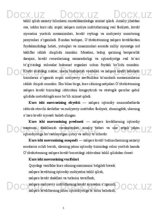 5tahlil qilish nazariy bilimlarni mustahkamlashga xizmat qiladi. Amaliy jihatdan
esa,   ushbu   kurs   ishi   orqali   xalqaro   moliya   institutlarining   real   faoliyati,   kredit
siyosatini   yuritish   mexanizmlari,   kredit   reytingi   va   moliyaviy   monitoring
jarayonlari  o‘rganiladi.  Bundan  tashqari,  O‘zbekistonning   xalqaro  kreditlardan
foydalanishdagi   holati,   yutuqlari   va   muammolari   asosida   milliy   siyosatga   oid
takliflar   ishlab   chiqilishi   mumkin.   Masalan,   tashqi   qarzning   barqarorlik
darajasi,   kredit   resurslarining   samaradorligi   va   iqtisodiyotga   real   ta’siri
to‘g‘risidagi   xulosalar   hukumat   organlari   uchun   foydali   bo‘lishi   mumkin.
Kredit olishdagi risklar, ularni boshqarish vositalari va xalqaro kredit baholash
tizimlarini   o‘rganish   orqali   moliyaviy   xavfsizlikni   ta’minlash   mexanizmlarini
ishlab chiqish mumkin. Shu bilan birga, kurs ishining natijalari O‘zbekistonning
xalqaro   kredit   tizimidagi   ishtirokini   kengaytirish   va   strategik   qarorlar   qabul
qilishda metodologik asos bo‘lib xizmat qiladi. 
Kurs   ishi   mavzusining   obyekti   —   xalqaro   iqtisodiy   munosabatlarda
ishtirok etuvchi davlatlar va moliyaviy institutlar faoliyati, shuningdek, ularning
o‘zaro kredit siyosati tanlab olingan.
Kurs   ishi   mavzusining   predmeti   —   xalqaro   kreditlarning   iqtisodiy
mazmuni,   shakllanish   mexanizmlari,   amaliy   turlari   va   ular   orqali   jahon
iqtisodiyotiga ko‘rsatilayotgan ijobiy va salbiy ta’sirlardir.
Kurs ishi mavzusining maqsadi  — xalqaro kredit tushunchasining nazariy
asoslarini ochib berish, ularning jahon iqtisodiy tizimidagi rolini yoritish hamda
O‘zbekistonning xalqaro kredit bozoridagi ishtirokini tahlil qilishdan iborat.
Kurs ishi mavzusining vazifalari
Quyidagi vazifalar kurs ishining mazmunini belgilab beradi:
xalqaro kreditning iqtisodiy mohiyatini tahlil qilish;
xalqaro kredit shakllari va turlarini tavsiflash;
xalqaro moliyaviy institutlarning kredit siyosatini o‘rganish;
xalqaro kreditlarning jahon iqtisodiyotiga ta’sirini baholash; 