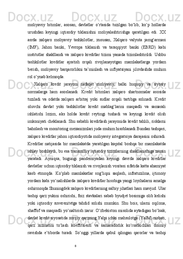 8moliyaviy   bitimlar,   asosan,   davlatlar   o‘rtasida   tuzilgan   bo‘lib,   ko‘p   hollarda
urushdan   keyingi   iqtisodiy   tiklanishni   moliyalashtirishga   qaratilgan   edi.   XX
asrda   xalqaro   moliyaviy   tashkilotlar,   xususan,   Xalqaro   valyuta   jamg‘armasi
(IMF),   Jahon   banki,   Yevropa   tiklanish   va   taraqqiyot   banki   (EBRD)   kabi
institutlar   shakllandi   va   xalqaro   kreditlar   tizimi   yanada   tizimlashtirildi.   Ushbu
tashkilotlar   kreditlar   ajratish   orqali   rivojlanayotgan   mamlakatlarga   yordam
berish,   moliyaviy   barqarorlikni   ta’minlash   va   inflyatsiyani   jilovlashda   muhim
rol o‘ynab kelmoqda.
Xalqaro   kredit   jarayoni   nafaqat   moliyaviy,   balki   huquqiy   va   siyosiy
normalarga   ham   asoslanadi.   Kredit   bitimlari   xalqaro   shartnomalar   asosida
tuziladi   va   odatda   xalqaro   arbitraj   yoki   sudlar   orqali   tartibga   solinadi.   Kredit
oluvchi   davlat   yoki   tashkilotlar   kredit   mablag‘larini   maqsadli   va   samarali
ishlatishi   lozim,   aks   holda   kredit   reytingi   tushadi   va   keyingi   kredit   olish
imkoniyati cheklanadi. Shu sababli kreditlash jarayonida kredit tahlili, risklarni
baholash va monitoring mexanizmlari juda muhim hisoblanadi.Bundan tashqari,
xalqaro kreditlar jahon iqtisodiyotida moliyaviy integratsiya darajasini oshiradi.
Kreditlar   natijasida   bir   mamlakatda   yaratilgan   kapital   boshqa   bir   mamlakatda
ishlay boshlaydi, bu esa transmilliy iqtisodiy tizimlarning shakllanishiga zamin
yaratadi.   Ayniqsa,   bugungi   pandemiyadan   keyingi   davrda   xalqaro   kreditlar
davlatlar uchun iqtisodiy tiklanish va rivojlanish vositasi sifatida katta ahamiyat
kasb   etmoqda.   Ko‘plab   mamlakatlar   sog‘liqni   saqlash,   infratuzilma,   ijtimoiy
yordam kabi yo‘nalishlarda xalqaro kreditlar hisobiga yangi loyihalarni amalga
oshirmoqda.Shuningdek xalqaro kreditlarning salbiy jihatlari ham mavjud. Ular
tashqi qarz yukini oshirishi, foiz stavkalari sabab byudjet bosimiga olib kelishi
yoki   iqtisodiy   suverenitetga   tahdid   solishi   mumkin.   Shu   bois,   ularni   oqilona,
shaffof va maqsadli yo‘naltirish zarur. O‘zbekiston misolida aytadigan bo‘lsak,
davlat kredit siyosatida xorijiy qarzning Yalpi ichki mahsulotga (YaIM) nisbati,
qarz   xizmatini   to‘lash   koeffitsienti   va   samaradorlik   ko‘rsatkichlari   doimiy
ravishda   e’tiborda   turadi.   So‘nggi   yillarda   qabul   qilingan   qarorlar   va   tashqi 