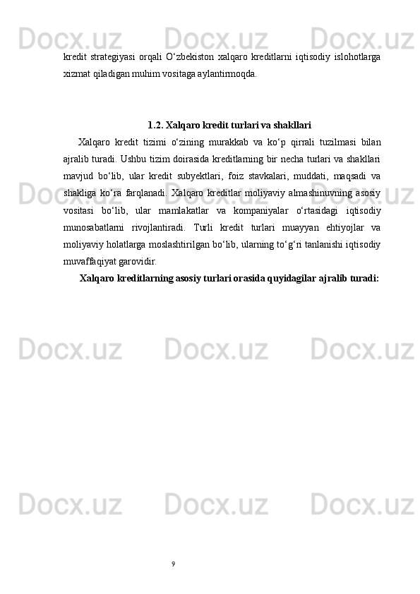 9kredit   strategiyasi   orqali   O‘zbekiston   xalqaro   kreditlarni   iqtisodiy   islohotlarga
xizmat qiladigan muhim vositaga aylantirmoqda.
1.2. Xalqaro kredit turlari va shakllari
Xalqaro   kredit   tizimi   o‘zining   murakkab   va   ko‘p   qirrali   tuzilmasi   bilan
ajralib turadi. Ushbu tizim doirasida kreditlarning bir necha turlari va shakllari
mavjud   bo‘lib,   ular   kredit   subyektlari,   foiz   stavkalari,   muddati,   maqsadi   va
shakliga   ko‘ra   farqlanadi.   Xalqaro   kreditlar   moliyaviy   almashinuvning   asosiy
vositasi   bo‘lib,   ular   mamlakatlar   va   kompaniyalar   o‘rtasidagi   iqtisodiy
munosabatlarni   rivojlantiradi.   Turli   kredit   turlari   muayyan   ehtiyojlar   va
moliyaviy holatlarga moslashtirilgan bo‘lib, ularning to‘g‘ri tanlanishi iqtisodiy
muvaffaqiyat garovidir.
Xalqaro kreditlarning asosiy turlari orasida quyidagilar ajralib turadi:  