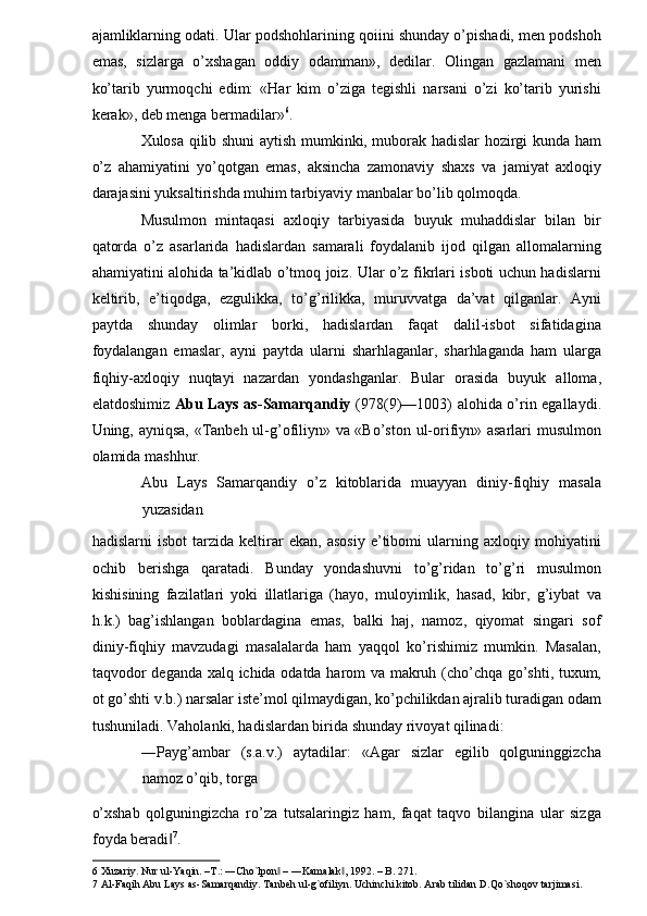 ajamliklarning odati. Ular podshohlarining qoiini shunday o’pishadi, men podshoh
emas,   sizlarga   o’xshagan   oddiy   odamman»,   dedilar.   Olingan   gazlamani   men
ko’tarib   yurmoqchi   edim:   «Har   kim   o’ziga   tegishli   narsani   o’zi   ko’tarib   yurishi
kerak», deb menga bermadilar» 6
. 
Xulosa qilib shuni aytish mumkinki, muborak hadislar hozirgi kunda ham
o’z   ahamiyatini   yo’qotgan   emas,   aksincha   zamonaviy   shaxs   va   jamiyat   axloqiy
darajasini yuksaltirishda muhim tarbiyaviy manbalar bo’lib qolmoqda. 
Musulmon   mintaqasi   axloqiy   tarbiyasida   buyuk   muhaddislar   bilan   bir
qatorda   o’z   asarlarida   hadislardan   samarali   foydalanib   ijod   qilgan   allomalarning
ahamiyatini alohida ta’kidlab o’tmoq joiz. Ular o’z fikrlari isboti uchun hadislarni
keltirib,   e’tiqodga,   ezgulikka,   to’g’rilikka,   muruvvatga   da’vat   qilganlar.   Ayni
paytda   shunday   olimlar   borki,   hadislardan   faqat   dalil-isbot   sifatidagina
foydalangan   emaslar,   ayni   paytda   ularni   sharhlaganlar,   sharhlaganda   ham   ularga
fiqhiy-axloqiy   nuqtayi   nazardan   yondashganlar.   Bular   orasida   buyuk   alloma,
elatdoshimiz   Abu Lays as-Samarqandiy   (978(9)—1003) alohida o’rin egallaydi.
Uning, ayniqsa, «Tanbeh ul-g’ofiliyn» va «Bo’ston ul-orifiyn» asarlari musulmon
olamida mashhur. 
Abu   Lays   Samarqandiy   o’z   kitoblarida   muayyan   diniy-fiqhiy   masala
yuzasidan 
hadislarni   isbot   tarzida   keltirar   ekan,   asosiy   e’tibomi   ularning   axloqiy   mohiyatini
ochib   berishga   qaratadi.   Bunday   yondashuvni   to’g’ridan   to’g’ri   musulmon
kishisining   fazilatlari   yoki   illatlariga   (hayo,   muloyimlik,   hasad,   kibr,   g’iybat   va
h.k.)   bag’ishlangan   boblardagina   emas,   balki   haj,   namoz,   qiyomat   singari   sof
diniy-fiqhiy   mavzudagi   masalalarda   ham   yaqqol   ko’rishimiz   mumkin.   Masalan,
taqvodor deganda xalq ichida odatda harom va makruh (cho’chqa go’shti, tuxum,
ot go’shti v.b.) narsalar iste’mol qilmaydigan, ko’pchilikdan ajralib turadigan odam
tushuniladi. Vaholanki, hadislardan birida shunday rivoyat qilinadi: 
―Payg’ambar   (s.a.v.)   aytadilar:   «Agar   sizlar   egilib   qolguninggizcha
namoz o’qib, torga 
o’xshab   qolguningizcha   ro’za   tutsalaringiz   ham,   faqat   taqvo   bilangina   ular   sizga
foyda beradi‖ 7
. 
6  Xuzariy. Nur ul-Yaqin. –T.: ―Cho`lpon  – ―Kamalak , 1992. – B. 271.  	
‖ ‖
7  Al-Faqih Abu Lays as-Samarqandiy. Tanbeh ul-g`ofiliyn. Uchinchi kitob. Arab tilidan D.Qo`shoqov tarjimasi.        