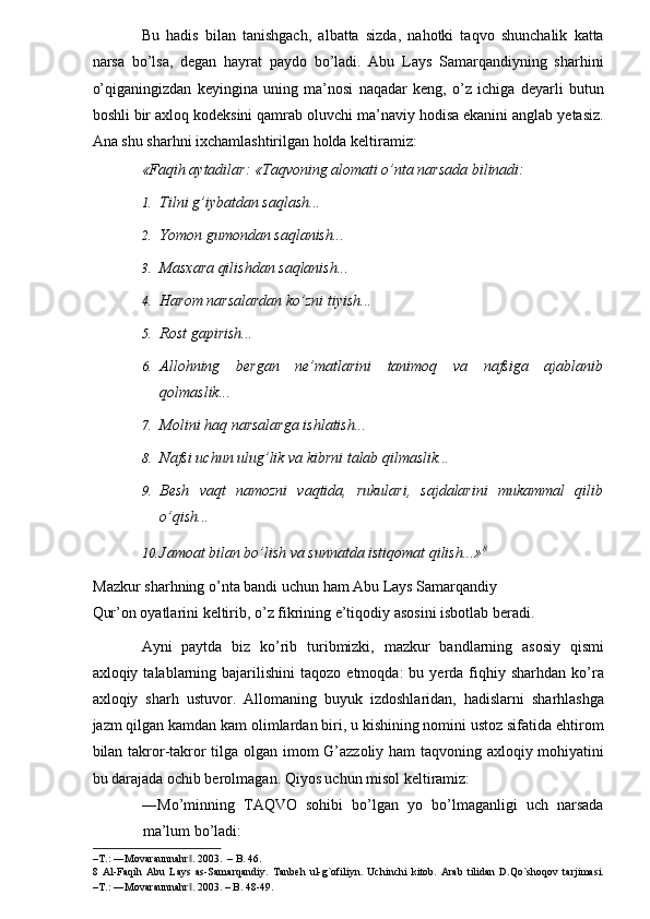 Bu   hadis   bilan   tanishgach,   albatta   sizda,   nahotki   taqvo   shunchalik   katta
narsa   bo’lsa,   degan   hayrat   paydo   bo’ladi.   Abu   Lays   Samarqandiyning   sharhini
o’qiganingizdan   keyingina   uning   ma’nosi   naqadar   keng,   o’z   ichiga   deyarli   butun
boshli bir axloq kodeksini qamrab oluvchi ma’naviy hodisa ekanini anglab yetasiz.
Ana shu sharhni ixchamlashtirilgan holda keltiramiz: 
«Faqih aytadilar: «Taqvoning alomati o’nta narsada bilinadi:  
1. Tilni g’iybatdan saqlash... 
2. Yomon gumondan saqlanish... 
3. Masxara qilishdan saqlanish... 
4. Harom narsalardan ko’zni tiyish... 
5. Rost gapirish... 
6. Allohning   bergan   ne’matlarini   tanimoq   va   nafsiga   ajablanib
qolmaslik... 
7. Molini haq narsalarga ishlatish... 
8. Nafsi uchun ulug’lik va kibrni talab qilmaslik... 
9. Besh   vaqt   namozni   vaqtida,   rukulari,   sajdalarini   mukammal   qilib
o’qish...  
10. Jamoat bilan bo’lish va sunnatda istiqomat qilish...» 8
 
Mazkur sharhning o’nta bandi uchun ham Abu Lays Samarqandiy 
Qur’on oyatlarini keltirib, o’z fikrining e’tiqodiy asosini isbotlab beradi.    
Ayni   paytda   biz   ko’rib   turibmizki,   mazkur   bandlarning   asosiy   qismi
axloqiy  talablarning  bajarilishini  taqozo   etmoqda:   bu  yerda  fiqhiy  sharhdan   ko’ra
axloqiy   sharh   ustuvor.   Allomaning   buyuk   izdoshlaridan,   hadislarni   sharhlashga
jazm qilgan kamdan kam olimlardan biri, u kishining nomini ustoz sifatida ehtirom
bilan takror-takror tilga olgan imom G’azzoliy ham taqvoning axloqiy mohiyatini
bu darajada ochib berolmagan. Qiyos uchun misol keltiramiz: 
―Mo’minning   TAQVO   sohibi   bo’lgan   yo   bo’lmaganligi   uch   narsada
ma’lum bo’ladi: 
–T.: ―Movaraunnahr . 2003.  – B. 46. ‖
8   Al-Faqih   Abu   Lays   as-Samarqandiy.   Tanbeh   ul-g`ofiliyn.   Uchinchi   kitob.   Arab   tilidan   D.Qo`shoqov   tarjimasi.
–T.: ―Movaraunnahr . 2003. – B. 48-49. 
‖ 