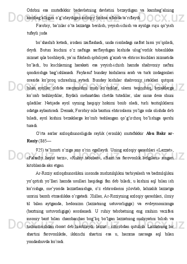 Odobni   esa   mutafakkir   badavlatning   davlatini   bezaydigan   va   kambag’alning
kambag’alligini o’g’irlaydigan axloqiy hodisa sifatida ta’riflaydi. 
Forobiy,  ba’zilar   o’ta  lazzatga   berilish,   yeyish-ichish   va  ayolga  ruju  qo’yish
tufayli juda 
bo’shashib   ketadi,   irodasi   zaiflashadi,   unda   risoladagi   nafrat   hissi   yo’qoladi,
deydi.   Butun   kuchini   o’z   nafsiga   sarflaydigan   kishida   ulug’vorlik   tubanlikka
xizmat qila boshlaydi, ya’ni fikrlash qobiliyati g’azab va ehtiros kuchlari xizmatida
bo’ladi,   bu   kuchlarning   harakati   esa   yeyish-ichish   hamda   shahvoniy   nafsni
qondirishga   bag’ishlanadi.   Faylasuf   bunday   kishilarni   arab   va   turk   zodagonlari
orasida   ko’proq   uchrashini   aytadi.   Bunday   kishilar   shahvoniy   istaklari   qutqusi
bilan   ayollar   oldida   maqtanishni   xush   ko’radilar,   ularni   taqinchoq,   bezaklarga
ko’mib   tashlaydilar,   foydali   mehnatdan   chetda   tutadilar,   ular   nima   desa   shuni
qiladilar.   Natijada   ayol   uyning   haqiqiy   hokimi   boiib   oladi,   turli   tantiqliklarni
odatga aylantiradi. Demak, Forobiy oila baxtini ehtiroslarni yo’lga sola olishda deb
biladi,   ayol   kishini   bezaklarga   ko’mib   tashlangan   qo’g’irchoq   bo’lishiga   qarshi
turadi. 
O’rta   asrlar   axloqshunosligida   raylik   (eronlik)   mutafakkir   Abu   Bakr   ar-
Roziy  (865— 
925) ta’limoti o’ziga xos o’rin egallaydi. Uning axloqiy qarashlari «Lazzat»,
«Falsafiy   hayot   tarzi»,   «Ruhiy   tabobat»,   «Baxt   va   farovonlik   belgilari»   singari
kitoblarida aks etgan. 
Ar-Roziy axloqshunoslikni insonda xushxulqlikni tarbiyalash va badxulqlikni
yo’qotish   yo’llari   hamda   usullari   haqidagi   fan   deb   biladi;   u   kishini   aql   bilan   ish
ko’rishga,   me’yorida   lazzatlanishga,   o’z   ehtiroslarini   jilovlab,   lahzalik   lazzatga
umrini baxsh etmaslikka o’rgatadi. Xullas, Ar-Roziyning axloqiy qarashlari, ilmiy
til   bilan   aytganda,   hedonizm   (lazzatning   ustuvorligiga)   va   evdeymonizmga
(baxtning   ustuvorligiga)   asoslanadi.   U   ruhiy   tabobatning   eng   muhim   vazifasi
insoniy   baxt   bilan   chambarchas   bog’liq   bo’lgan   lazzatning   mohiyatini   bilish   va
tushuntirishdan   iborat   deb   hisoblaydi:   lazzat   -   iztirobdan   qutulish.   Lazzatning   bir
shartini   farovonlikda,   ikkinchi   shartini   esa   u,   hamma   narsaga   aql   bilan
yondashuvda ko’radi.  