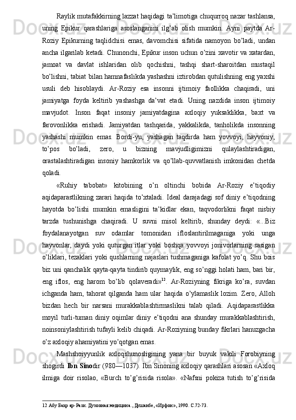 Raylik mutafakkirning lazzat haqidagi ta’limotiga chuqurroq nazar tashlansa,
uning   Epikur   qarashlariga   asoslanganini   ilg’ab   olish   mumkin.   Ayni   paytda   Ar-
Roziy   Epikurning   taqlidchisi   emas,   davomchisi   sifatida   namoyon   bo’ladi,   undan
ancha ilgarilab ketadi. Chunonchi, Epikur inson uchun o’zini xavotir va xatardan,
jamoat   va   davlat   ishlaridan   olib   qochishni,   tashqi   shart-sharoitdan   mustaqil
bo’lishni, tabiat bilan hamnafaslikda yashashni iztirobdan qutulishning eng yaxshi
usuli   deb   hisoblaydi.   Ar-Roziy   esa   insonni   ijtimoiy   faollikka   chaqiradi,   uni
jamiyatga   foyda   keltirib   yashashga   da’vat   etadi.   Uning   nazdida   inson   ijtimoiy
mavjudot.   Inson   faqat   insoniy   jamiyatdagina   axloqiy   yuksaklikka,   baxt   va
farovonlikka   erishadi.   Jamiyatdan   tashqarida,   yakkalikda,   tanholikda   insonning
yashashi   mumkin   emas.   Bordi-yu,   yashagan   taqdirda   ham   yovvoyi,   hayvoniy,
to’pos   bo’ladi,   zero,   u   bizning   mavjudligimizni   qulaylashtiradigan,
orastalashtiradigan   insoniy   hamkorlik   va   qo’llab-quvvatlanish   imkonidan   chetda
qoladi. 
«Ruhiy   tabobat»   kitobining   o’n   oltinchi   bobida   Ar-Roziy   e’tiqodiy
aqidaparastlikning   zarari   haqida   to’xtaladi.   Ideal   darajadagi   sof   diniy   e’tiqodning
hayotda   bo’lishi   mumkin   emasligini   ta’kidlar   ekan,   taqvodorlikni   faqat   nisbiy
tarzda   tushunishga   chaqiradi.   U   suvni   misol   keltirib,   shunday   deydi:   «...Biz
foydalanayotgan   suv   odamlar   tomonidan   ifloslantirilmaganiga   yoki   unga
hayvonlar,   daydi   yoki   quturgan   itlar   yoki   boshqa   yovvoyi   jonivorlarning   sasigan
o’liklari, tezaklari yoki qushlarning najaslari tushmaganiga kafolat yo’q. Shu bois
biz uni qanchalik qayta-qayta tindirib quymaylik, eng so’nggi holati ham, bari bir,
eng   iflos,   eng   harom   bo’lib   qolaveradi» 12
.   Ar-Roziyning   fikriga   ko’ra,   suvdan
ichganda   ham,   tahorat   qilganda   ham   ular   haqida   o’ylamaslik   lozim.   Zero,   Alloh
bizdan   hech   bir   narsani   murakkablashtirmaslikni   talab   qiladi.   Aqidaparastlikka
moyil   turli-tuman   diniy   oqimlar   diniy   e’tiqodni   ana   shunday   murakkablashtirish,
noinsoniylashtirish tufayli kelib chiqadi. Ar-Roziyning bunday fikrlari hanuzgacha
o’z axloqiy ahamiyatini yo’qotgan emas. 
Mashshoiyyunlik   axloqshunosligining   yana   bir   buyuk   vakili   Forobiyning
shogirdi   Ibn Sino dir (980—1037). Ibn Sinoning axloqiy qarashlari asosan «Axloq
ilmiga   doir   risolao,   «Burch   to’g’risida   risola».   «Nafsni   pokiza   tutish   to’g’risida
12  Абу Бакр ар-Рази. Духовная медицина., Душанбе, «Ирфон», 1990. С .72-73.  