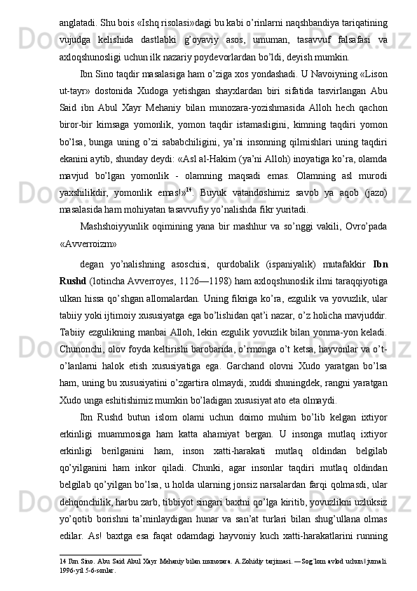 anglatadi. Shu bois «Ishq risolasi»dagi bu kabi o’rinlarni naqshbandiya tariqatining
vujudga   kelishida   dastlabki   g’oyaviy   asos,   umuman,   tasavvuf   falsafasi   va
axloqshunosligi uchun ilk nazariy poydevorlardan bo’ldi, deyish mumkin. 
Ibn Sino taqdir masalasiga ham o’ziga xos yondashadi. U Navoiyning «Lison
ut-tayr»   dostonida   Xudoga   yetishgan   shayxlardan   biri   sifatida   tasvirlangan   Abu
Said   ibn   Abul   Xayr   Mehaniy   bilan   munozara-yozishmasida   Alloh   hech   qachon
biror-bir   kimsaga   yomonlik,   yomon   taqdir   istamasligini,   kimning   taqdiri   yomon
bo’lsa,   bunga   uning   o’zi   sababchiligini,   ya’ni   insonning   qilmishlari   uning   taqdiri
ekanini aytib, shunday deydi: «Asl al-Hakim (ya’ni Alloh) inoyatiga ko’ra, olamda
mavjud   bo’lgan   yomonlik   -   olamning   maqsadi   emas.   Olamning   asl   murodi
yaxshilikdir,   yomonlik   emas!» 14
.   Buyuk   vatandoshimiz   savob   ya   aqob   (jazo)
masalasida ham mohiyatan tasavvufiy yo’nalishda fikr yuritadi. 
Mashshoiyyunlik   oqimining   yana   bir   mashhur   va   so’nggi   vakili,   Ovro’pada
«Avverroizm» 
degan   yo’nalishning   asoschisi,   qurdobalik   (ispaniyalik)   mutafakkir   Ibn
Rushd   (lotincha Avverroyes, 1126—1198) ham axloqshunoslik ilmi taraqqiyotiga
ulkan hissa qo’shgan allomalardan. Uning fikriga ko’ra, ezgulik va yovuzlik, ular
tabiiy yoki ijtimoiy xususiyatga ega bo’lishidan qat’i nazar, o’z holicha mavjuddir.
Tabiiy ezgulikning manbai Alloh, lekin ezgulik yovuzlik bilan yonma-yon keladi.
Chunonchi, olov foyda keltirishi barobarida, o’rmonga o’t ketsa, hayvonlar va o’t-
o’lanlarni   halok   etish   xususiyatiga   ega.   Garchand   olovni   Xudo   yaratgan   bo’lsa
ham, uning bu xususiyatini o’zgartira olmaydi, xuddi shuningdek, rangni yaratgan
Xudo unga eshitishimiz mumkin bo’ladigan xususiyat ato eta olmaydi. 
Ibn   Rushd   butun   islom   olami   uchun   doimo   muhim   bo’lib   kelgan   ixtiyor
erkinligi   muammosiga   ham   katta   ahamiyat   bergan.   U   insonga   mutlaq   ixtiyor
erkinligi   berilganini   ham,   inson   xatti-harakati   mutlaq   oldindan   belgilab
qo’yilganini   ham   inkor   qiladi.   Chunki,   agar   insonlar   taqdiri   mutlaq   oldindan
belgilab qo’yilgan bo’lsa, u holda ularning jonsiz narsalardan farqi qolmasdi, ular
dehqonchilik, harbu zarb, tibbiyot singari baxtni qo’lga kiritib, yovuzlikni uzluksiz
yo’qotib   borishni   ta’minlaydigan   hunar   va   san’at   turlari   bilan   shug’ullana   olmas
edilar.   As!   baxtga   esa   faqat   odamdagi   hayvoniy   kuch   xatti-harakatlarini   running
14   Ibn Sino. Abu Said Abul Xayr Mehaniy bilan munozara.  A.Zohidiy tarjimasi. ―Sog`lom avlod uchun  jurnali.‖
1996-yil 5-6-sonlar.    