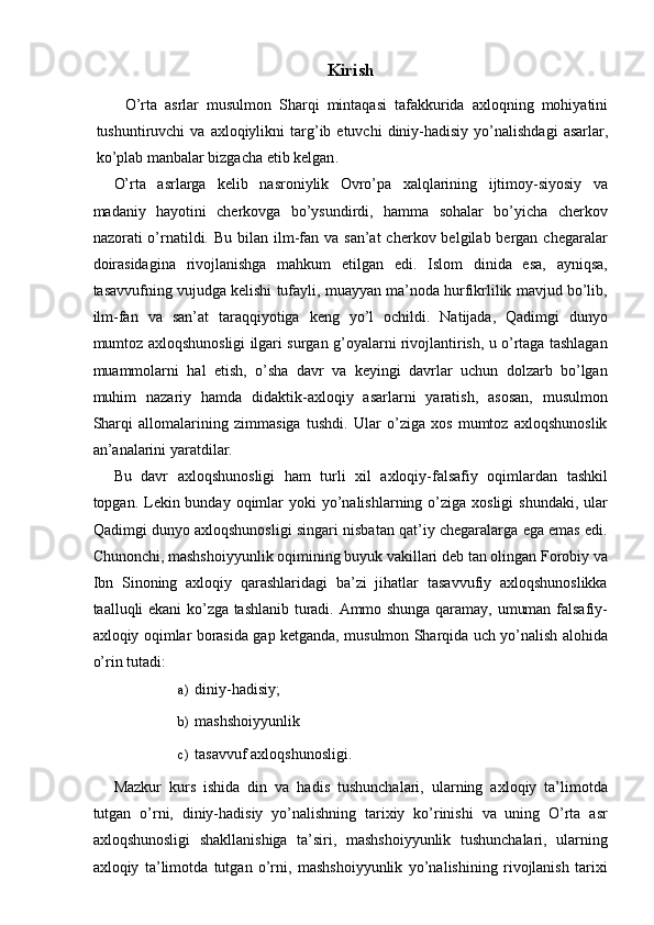 Kirish  
  O ’ rta   asrlar   musulmon   Sharqi   mintaqasi   tafakkurida   axloqning   mohiyatini
tushuntiruvchi   va   axloqiylikni   targ ’ ib   etuvchi   diniy - hadisiy   yo ’ nalishdagi   asarlar ,
ko ’ plab   manbalar   bizgacha   etib   kelgan . 
O’rta   asrlarga   kelib   nasroniylik   Ovro’pa   xalqlarining   ijtimoy-siyosiy   va
madaniy   hayotini   cherkovga   bo’ysundirdi,   hamma   sohalar   bo’yicha   cherkov
nazorati  o’rnatildi.   Bu bilan ilm-fan va san’at  cherkov belgilab bergan chegaralar
doirasidagina   rivojlanishga   mahkum   etilgan   edi.   Islom   dinida   esa,   ayniqsa,
tasavvufning vujudga kelishi tufayli, muayyan ma’noda hurfikrlilik mavjud bo’lib,
ilm-fan   va   san’at   taraqqiyotiga   keng   yo’l   ochildi.   Natijada,   Qadimgi   dunyo
mumtoz axloqshunosligi ilgari surgan g’oyalarni rivojlantirish, u o’rtaga tashlagan
muammolarni   hal   etish,   o’sha   davr   va   keyingi   davrlar   uchun   dolzarb   bo’lgan
muhim   nazariy   hamda   didaktik-axloqiy   asarlarni   yaratish,   asosan,   musulmon
Sharqi   allomalarining   zimmasiga   tushdi.   Ular   o’ziga   xos   mumtoz   axloqshunoslik
an’analarini yaratdilar. 
Bu   davr   axloqshunosligi   ham   turli   xil   axloqiy-falsafiy   oqimlardan   tashkil
topgan. Lekin bunday  oqimlar  yoki  yo’nalishlarning o’ziga  xosligi  shundaki, ular
Qadimgi dunyo axloqshunosligi singari nisbatan qat’iy chegaralarga ega emas edi.
Chunonchi, mashshoiyyunlik oqimining buyuk vakillari deb tan olingan Forobiy va
Ibn   Sinoning   axloqiy   qarashlaridagi   ba’zi   jihatlar   tasavvufiy   axloqshunoslikka
taalluqli ekani ko’zga tashlanib turadi. Ammo shunga qaramay, umuman falsafiy-
axloqiy oqimlar borasida gap ketganda, musulmon Sharqida uch yo’nalish alohida
o’rin tutadi: 
a) diniy-hadisiy; 
b) mashshoiyyunlik 
c) tasavvuf axloqshunosligi. 
Mazkur   kurs   ishida   din   va   hadis   tushunchalari,   ularning   axloqiy   ta’limotda
tutgan   o’rni,   diniy-hadisiy   yo’nalishning   tarixiy   ko’rinishi   va   uning   O’rta   asr
axloqshunosligi   shakllanishiga   ta’siri,   mashshoiyyunlik   tushunchalari,   ularning
axloqiy   ta’limotda   tutgan   o’rni,   mashshoiyyunlik   yo’nalishining   rivojlanish   tarixi 