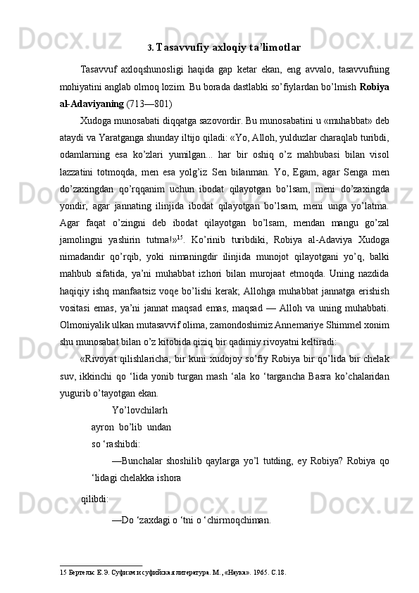 3. Tasavvufiy axloqiy ta’limotlar 
Tasavvuf   axloqshunosligi   haqida   gap   ketar   ekan,   eng   avvalo,   tasavvufning
mohiyatini anglab olmoq lozim. Bu borada dastlabki so’fiylardan bo’lmish  Robiya
al-Adaviyaning  (713—801) 
Xudoga munosabati diqqatga sazovordir. Bu munosabatini u «muhabbat» deb
ataydi va Yaratganga shunday iltijo qiladi: «Yo, Alloh, yulduzlar charaqlab turibdi,
odamlarning   esa   ko’zlari   yumilgan...   har   bir   oshiq   o’z   mahbubasi   bilan   visol
lazzatini   totmoqda,   men   esa   yolg’iz   Sen   bilanman.   Yo,   Egam,   agar   Senga   men
do’zaxingdan   qo’rqqanim   uchun   ibodat   qilayotgan   bo’lsam,   meni   do’zaxingda
yondir,   agar   jannating   ilinjida   ibodat   qilayotgan   bo’lsam,   meni   unga   yo’latma.
Agar   faqat   o ’ zingni   deb   ibodat   qilayotgan   bo ’ lsam ,   mendan   mangu   go ’ zal
jamolingni   yashirin   tutma !» 15
.   Ko’rinib   turibdiki,   Robiya   al-Adaviya   Xudoga
nimadandir   qo’rqib,   yoki   nimaningdir   ilinjida   munojot   qilayotgani   yo’q,   balki
mahbub   sifatida,   ya’ni   muhabbat   izhori   bilan   murojaat   etmoqda.   Uning   nazdida
haqiqiy   ishq   manfaatsiz   voqe   bo’lishi   kerak;   Allohga   muhabbat   jannatga   erishish
vositasi   emas,   ya’ni   jannat   maqsad   emas,   maqsad   —   Alloh   va   uning   muhabbati.
Olmoniyalik ulkan mutasavvif olima, zamondoshimiz Annemariye Shimmel xonim
shu munosabat bilan o’z kitobida qiziq bir qadimiy rivoyatni keltiradi: 
«Rivoyat  qilishlaricha, bir kuni xudojoy so’fiy Robiya bir  qo’lida bir  chelak
suv,   ikkinchi   qo   ‘lida   yonib   turgan   mash   ‘ala   ko   ‘targancha   Basra   ko’chalaridan
yugurib o’tayotgan ekan. 
Yo’lovchilarh
ayron   bo’lib   undan
so ‘rashibdi: 
—Bunchalar   shoshilib   qaylarga   yo’l   tutding,   ey   Robiya?   Robiya   qo
‘lidagi chelakka ishora 
qilibdi: 
—Do ‘zaxdagi o ‘tni o ‘chirmoqchiman. 
15  Бертельс Е.Э. Суфизм и суфийская литература. М., «Наука».  1965.  С .18.    