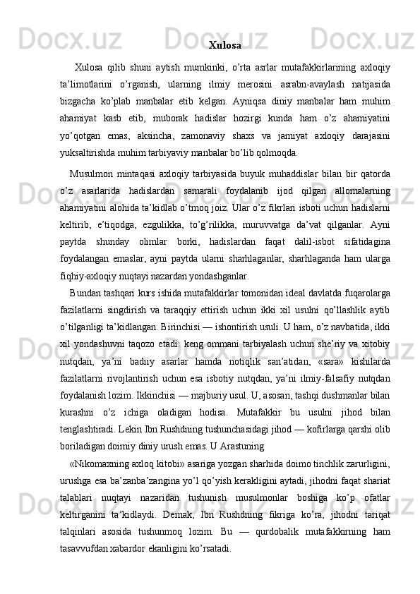 Xulosa 
  Xulosa   qilib   shuni   aytish   mumkinki,   o’rta   asrlar   mutafakkirlarining   axloqiy
ta’limotlarini   o’rganish,   ularning   ilmiy   merosini   asrabn-avaylash   natijasida
bizgacha   ko’plab   manbalar   etib   kelgan.   Ayniqsa   diniy   manbalar   ham   muhim
ahamiyat   kasb   etib,   muborak   hadislar   hozirgi   kunda   ham   o’z   ahamiyatini
yo’qotgan   emas,   aksincha,   zamonaviy   shaxs   va   jamiyat   axloqiy   darajasini
yuksaltirishda muhim tarbiyaviy manbalar bo’lib qolmoqda. 
Musulmon   mintaqasi   axloqiy   tarbiyasida   buyuk   muhaddislar   bilan   bir   qatorda
o’z   asarlarida   hadislardan   samarali   foydalanib   ijod   qilgan   allomalarning
ahamiyatini alohida ta’kidlab o’tmoq joiz. Ular o’z fikrlari isboti uchun hadislarni
keltirib,   e’tiqodga,   ezgulikka,   to’g’rilikka,   muruvvatga   da’vat   qilganlar.   Ayni
paytda   shunday   olimlar   borki,   hadislardan   faqat   dalil-isbot   sifatidagina
foydalangan   emaslar,   ayni   paytda   ularni   sharhlaganlar,   sharhlaganda   ham   ularga
fiqhiy-axloqiy nuqtayi nazardan yondashganlar. 
Bundan tashqari kurs ishida mutafakkirlar tomonidan ideal davlatda fuqarolarga
fazilatlarni   singdirish   va   taraqqiy   ettirish   uchun   ikki   xil   usulni   qo’llashlik   aytib
o’tilganligi ta’kidlangan. Birinchisi — ishontirish usuli. U ham, o’z navbatida, ikki
xil   yondashuvni   taqozo   etadi:   keng   ommani   tarbiyalash   uchun   she’riy   va   xitobiy
nutqdan,   ya’ni   badiiy   asarlar   hamda   notiqlik   san’atidan,   «sara»   kishilarda
fazilatlarni   rivojlantirish   uchun   esa   isbotiy   nutqdan,   ya’ni   ilmiy-falsafiy   nutqdan
foydalanish lozim. Ikkinchisi — majburiy usul. U, asosan, tashqi dushmanlar bilan
kurashni   o’z   ichiga   oladigan   hodisa.   Mutafakkir   bu   usulni   jihod   bilan
tenglashtiradi. Lekin Ibn Rushdning tushunchasidagi jihod — kofirlarga qarshi olib
boriladigan doimiy diniy urush emas. U Arastuning 
«Nikomaxning axloq kitobi» asariga yozgan sharhida doimo tinchlik zarurligini,
urushga esa ba’zanba’zangina yo’l qo’yish kerakligini aytadi, jihodni faqat shariat
talablari   nuqtayi   nazaridan   tushunish   musulmonlar   boshiga   ko’p   ofatlar
keltirganini   ta’kidlaydi.   Demak,   Ibn   Rushdning   fikriga   ko’ra,   jihodni   tariqat
talqinlari   asosida   tushunmoq   lozim.   Bu   —   qurdobalik   mutafakkirning   ham
tasavvufdan xabardor ekanligini ko’rsatadi.  