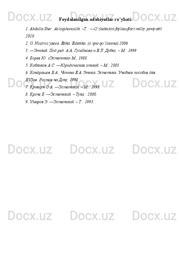 Foydalanilgan adabiyotlar ro’yhati: 
1. А bdulla Sher. Axloqshunoslik. –T.: ―O’zbekiston faylasuflari milliy jamiyati . ‖
2010. 
2. G. Nosirxo’jaeva. Etika. Estetika. (o’quv qo’llanma) 2006. 
3. ―Этика . Под.ред. А.А. Гусейнова и Е.Л. Дубко. – М.: 1999 	
‖
4. Борев Ю. «Эстетика» М., 1988. 
5. Кобликов А.С. ―Юридическая этика . – М.: 2003. 	
‖
6. Кондрашов В.А., Чичина Е.А. Этика. Эстетика. Учебное пособие для 
ВУЗов. Ростов на Дону, 1998. 
7. Кривцун О.А. ―Эстетика . – М.: 1998. 	
‖
8. Кроче Б. ―Эстетика . – Тула.: 2000. 	
‖
9. Умаров Э. ―Эстетика . – Т.: 1995.	
‖