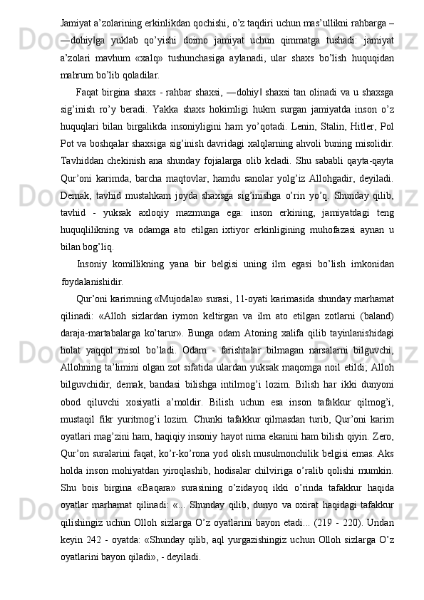 Jamiyat a’zolarining erkinlikdan qochishi, o’z taqdiri uchun mas’ullikni rahbarga –
―dohiy ga   yuklab   qo’yishi   doimo   jamiyat   uchun   qimmatga   tushadi:   jamiyat‖
a’zolari   mavhum   «xalq»   tushunchasiga   aylanadi,   ular   shaxs   bo’lish   huquqidan
mahrum bo’lib qoladilar. 
Faqat   birgina  shaxs   -  rahbar   shaxsi,   ―dohiy  shaxsi  tan  olinadi  va  u  shaxsga	
‖
sig’inish   ro’y   beradi.   Yakka   shaxs   hokimligi   hukm   surgan   jamiyatda   inson   o’z
huquqlari   bilan   birgalikda   insoniyligini   ham   yo’qotadi.   Lenin,   Stalin,   Hitler,   Pol
Pot va boshqalar shaxsiga sig’inish davridagi xalqlarning ahvoli buning misolidir.
Tavhiddan   chekinish   ana   shunday   fojialarga   olib   keladi.   Shu   sababli   qayta-qayta
Qur’oni   karimda,   barcha   maqtovlar,   hamdu   sanolar   yolg’iz   Allohgadir,   deyiladi.
Demak,   tavhid   mustahkam   joyda   shaxsga   sig’inishga   o’rin   yo’q.   Shunday   qilib,
tavhid   -   yuksak   axloqiy   mazmunga   ega:   inson   erkining,   jamiyatdagi   teng
huquqlilikning   va   odamga   ato   etilgan   ixtiyor   erkinligining   muhofazasi   aynan   u
bilan bog’liq. 
Insoniy   komillikning   yana   bir   belgisi   uning   ilm   egasi   bo’lish   imkonidan
foydalanishidir. 
Qur’oni karimning «Mujodala» surasi, 11-oyati karimasida shunday marhamat
qilinadi:   «Alloh   sizlardan   iymon   keltirgan   va   ilm   ato   etilgan   zotlarni   (baland)
daraja-martabalarga   ko’tarur».   Bunga   odam   Atoning   xalifa   qilib   tayinlanishidagi
holat   yaqqol   misol   bo’ladi.   Odam   -   farishtalar   bilmagan   narsalarni   bilguvchi,
Allohning  ta’limini   olgan  zot   sifatida   ulardan   yuksak   maqomga   noil   etildi;   Alloh
bilguvchidir,   demak,   bandasi   bilishga   intilmog’i   lozim.   Bilish   har   ikki   dunyoni
obod   qiluvchi   xosiyatli   a’moldir.   Bilish   uchun   esa   inson   tafakkur   qilmog’i,
mustaqil   fikr   yuritmog’i   lozim.   Chunki   tafakkur   qilmasdan   turib,   Qur’oni   karim
oyatlari mag’zini ham, haqiqiy insoniy hayot nima ekanini ham bilish qiyin. Zero,
Qur’on suralarini faqat, ko’r-ko’rona yod olish musulmonchilik belgisi emas. Aks
holda   inson   mohiyatdan   yiroqlashib,   hodisalar   chilviriga   o’ralib   qolishi   mumkin.
Shu   bois   birgina   «Baqara»   surasining   o’zidayoq   ikki   o’rinda   tafakkur   haqida
oyatlar   marhamat   qilinadi:   «...   Shunday   qilib,   dunyo   va   oxirat   haqidagi   tafakkur
qilishingiz   uchun   Olloh   sizlarga   O’z   oyatlarini   bayon   etadi...   (219   -   220).   Undan
keyin  242  -  oyatda:   «Shunday   qilib,  aql  yurgazishingiz   uchun  Olloh  sizlarga  O’z
oyatlarini bayon qiladi», - deyiladi.  