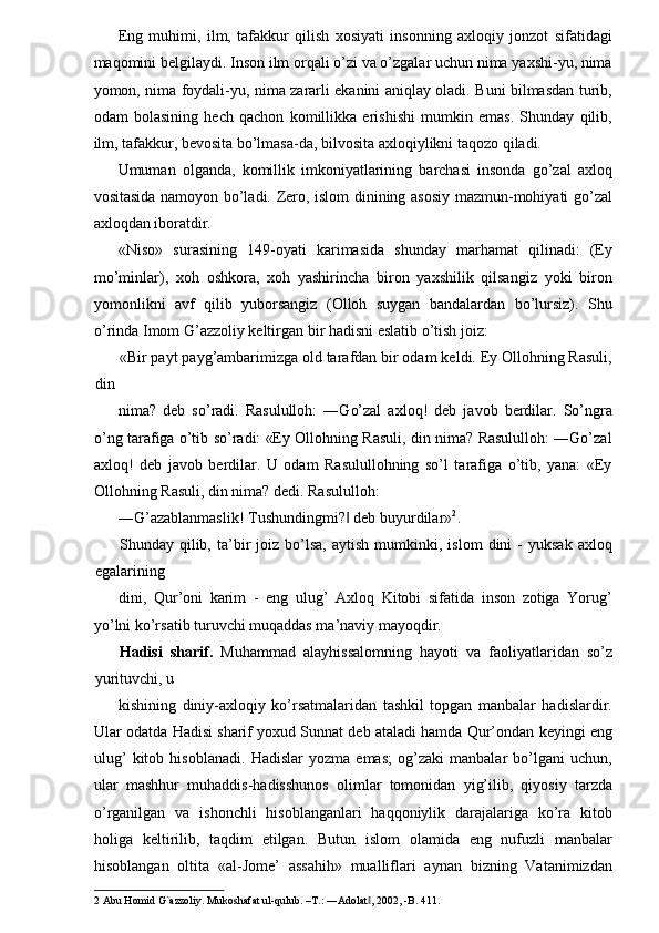 Eng   muhimi,   ilm,   tafakkur   qilish   xosiyati   insonning   axloqiy   jonzot   sifatidagi
maqomini belgilaydi. Inson ilm orqali o’zi va o’zgalar uchun nima yaxshi-yu, nima
yomon, nima foydali-yu, nima zararli ekanini aniqlay oladi. Buni bilmasdan turib,
odam   bolasining   hech   qachon   komillikka   erishishi   mumkin   emas.   Shunday   qilib,
ilm, tafakkur, bevosita bo’lmasa-da, bilvosita axloqiylikni taqozo qiladi. 
Umuman   olganda,   komillik   imkoniyatlarining   barchasi   insonda   go’zal   axloq
vositasida namoyon bo’ladi. Zero, islom dinining asosiy mazmun-mohiyati go’zal
axloqdan iboratdir. 
«Niso»   surasining   149-oyati   karimasida   shunday   marhamat   qilinadi:   (Ey
mo’minlar),   xoh   oshkora,   xoh   yashirincha   biron   yaxshilik   qilsangiz   yoki   biron
yomonlikni   avf   qilib   yuborsangiz   (Olloh   suygan   bandalardan   bo’lursiz).   Shu
o’rinda Imom G’azzoliy keltirgan bir hadisni eslatib o’tish joiz: 
«Bir payt payg’ambarimizga old tarafdan bir odam keldi. Ey Ollohning Rasuli,
din 
nima?   deb   so’radi.   Rasululloh:   ―Go’zal   axloq!   deb   javob   berdilar.   So’ngra
o’ng tarafiga o’tib so’radi: «Ey Ollohning Rasuli, din nima? Rasululloh: ―Go’zal
axloq!   deb   javob   berdilar.   U   odam   Rasulullohning   so’l   tarafiga   o’tib,   yana:   «Ey
Ollohning Rasuli, din nima? dedi. Rasululloh: 
―G’azablanmaslik! Tushundingmi?  deb buyurdilar»‖ 2
. 
Shunday  qilib,   ta’bir   joiz   bo’lsa,   aytish   mumkinki,   islom   dini   -   yuksak   axloq
egalarining 
dini,   Qur’oni   karim   -   eng   ulug’   Axloq   Kitobi   sifatida   inson   zotiga   Yorug’
yo’lni ko’rsatib turuvchi muqaddas ma’naviy mayoqdir. 
Hadisi   sharif.   Muhammad   alayhissalomning   hayoti   va   faoliyatlaridan   so’z
yurituvchi, u 
kishining   diniy-axloqiy   ko’rsatmalaridan   tashkil   topgan   manbalar   hadislardir.
Ular odatda Hadisi sharif yoxud Sunnat deb ataladi hamda Qur’ondan keyingi eng
ulug’   kitob   hisoblanadi.   Hadislar   yozma   emas;   og’zaki   manbalar   bo’lgani   uchun,
ular   mashhur   muhaddis-hadisshunos   olimlar   tomonidan   yig’ilib,   qiyosiy   tarzda
o’rganilgan   va   ishonchli   hisoblanganlari   haqqoniylik   darajalariga   ko’ra   kitob
holiga   keltirilib,   taqdim   etilgan.   Butun   islom   olamida   eng   nufuzli   manbalar
hisoblangan   oltita   «al-Jome’   assahih»   mualliflari   aynan   bizning   Vatanimizdan
2  Abu Homid G`azzoliy. Mukoshafat ul-qulub. –T.: ―Adolat , 2002, -B. 411.  	
‖