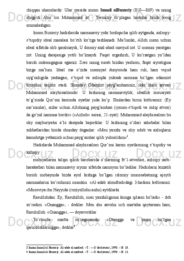 chiqqan   ulamolardir.   Ular   orasida   imom   Ismoil   alBuxoriy   (810—869)   va   uning
shogirdi   Abu   Iso   Muhammad   at   -   Termiziy   to’plagan   hadislar   bizda   keng
ommalashgan. 
Imom Buxoriy hadislarida namunaviy yoki boshqacha qilib aytganda, axloqiy-
e’tiqodiy   ideal   masalasi   bo’rtib   ko’zga   tashlanadi.   Ma’lumki,   Alloh   inson   uchun
ideal sifatida olib qaralmaydi, U doimiy azal-abad mavjud zot. U insonni yaratgan
zot.   Uning   darajasiga   yetib   bo’lmaydi.   Faqat   ergashish,   U   ko’rsatgan   yo’ldan
borish   imkonigagina   egamiz.   Zero   uning   surati   bizdan   yashirin,   faqat   siyratigina
bizga   ma’lum.   Ideal   esa   o’zida   insoniyat   dunyosida   ham   ruh,   ham   vujud
uyg’unligida   yashagan,   e’tiqod   va   axloqda   yuksak   namuna   bo’lgan   odamzot
timsolini   taqozo   etadi.   Shunday   Odamzot   payg’ambarimiz,   ikki   olam   sarvari
Muhammad   alayhissalomdir.   U   kishining   namunaviylik,   ideallik   xususiyati
to’g’risida   Qur’oni   karimda   oyatlar   juda   ko’p.   Shulardan   birini   keltiramiz:   (Ey
mo’minlar),   sizlar   uchun   Allohning   payg’ambari   (iymon-e’tiqodi   va   xulqi   atvori)
da go’zal namuna bordir» («Azhob» surasi, 21-oyat). Muhammad alayhissalom bu
oliy   majburiyatni   a’lo   darajada   bajardilar.   U   kishining   o’zlari   sahobalar   bilan
suhbatlaridan   birida   shunday   deganlar:   «Men   yaxshi   va   oliy   odob   va   axloqlarni
kamolotga yetkazish uchun payg’ambar qilib yuborildim» 3
. 
Hadislarda   Muhammad   alayhissalom   Qur’oni   karim   oyatlarining   e’tiqodiy   va
axloqiy 
mohiyatlarini   talqin   qilish   barobarida   o’zlarining   fe’1-atvorlari,   axloqiy   xatti-
harakatlari bilan namunaviy siymo sifatida namoyon bo’ladilar. Hadislarni kuzatib
borish   mobaynida   bizda   ayol   kishiga   bo’lgan   islomiy   munosabatning   ajoyib
namunalarini   ko’rishimiz   mumkin.   «Al-adab   almufrad»dagi   3-hadisni   keltiramiz:
«Musoviya ibn Hayyida (roziyollohu anhu) aytdilarki 
Rasullohdan:  Ey, Rasululloh,  men yaxshiligimni  kimga qilsam  bo’ladi» -  deb
so’radim.   «Onangga»,   -   dedilar.   Men   shu   savolni   uch   martaba   qaytarsam   ham,
Rasululloh: «Onangga», — deyaverdilar. 
To’rtinchi   martta   so’raganimda:   «Otangga   va   yaqin   bo’lgan
qarindoshlaringga», dedilar 4
. 
3  Imom Ismoil al-Buxoriy. Al-adab al-mufrad. –T.: ―O`zbekiston , 1990. – B. 10. ‖
4  Imom Ismoil al-Buxoriy. Al-adab al-mufrad. –T.: ―O`zbekiston , 1990. – B. 13. 
‖