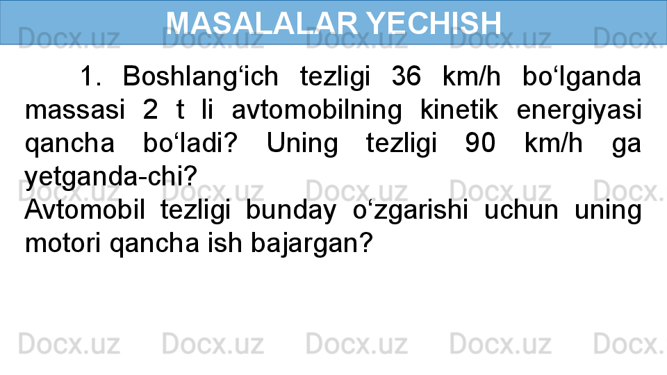 MASALALAR YECHISH
  1.  Boshlang‘ich  tezligi  36  km/h  bo‘lganda 
massasi  2  t  li  avtomobilning  kinetik  energiyasi 
qancha  bo‘ladi?  Uning  tezligi  90  km/h  ga 
yetganda-chi?
Avtomobil  tezligi  bunday  o‘zgarishi  uchun  uning 
motori qancha ish bajargan? 