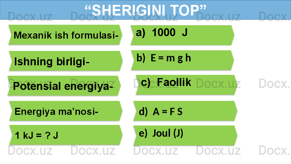 “ SHERIGINI TOP”
Mexanik ish formulasi- a)  1000  J
Ishning birligi- b)  E = m g h
Potensial energiya-
e)  Joul (J)Energiya ma’nosi-
d)  A = F S
1 kJ = ? J  c)  Faollik           