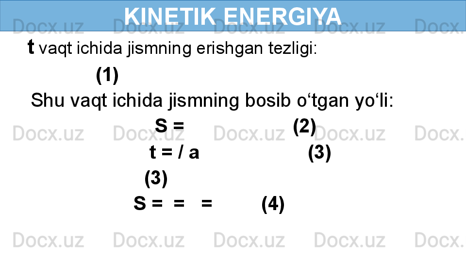 KINETIK ENERGIYA
t  vaqt ichida jismning erishgan tezligi:
             (1)
Shu vaqt ichida jismning bosib o‘tgan yo‘li:
                        S =                    (2)
                       t = / a                    (3)
                      (3) 
                    S =  =     =           (4) 