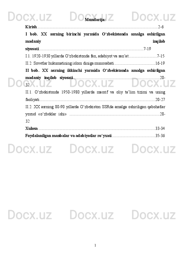 Mundarija:
Kirish .................................................................................................................................................................. 2-6
I   bob.   XX   asrning   birinchi   yarmida   O‘zbekistonda   amalga   oshirilgan
madaniy   inqilob
siyosati ............................................................................................................................................ 7-19
I.1. 1920-1930 yillarda O‘zbekistonda fan, adabiyot va san’at ...................................... 7-15
II.2. Sovetlar hukumatining islom diniga munosabati ....................................................... 16-19
II   bob.   XX   asrning   ikkinchi   yarmida   O‘zbekistonda   amalga   oshirilgan
madaniy   inqilob   siyosati .................................................................................................................... 20-
32
II.1.   O‘zbekistonda   1950-1980   yillarda   maorif   va   oliy   ta’lim   tizimi   va   uning
faoliyati ........................................................................................................................................................... 20-27
II.2. XX asrning 80-90 yillarda O‘zbekiston SSRda amalga oshiriligan qabohatlar
yoxud   «o‘zbeklar   ishi»   ......................................................................................................................... 28-
32
Xulosa ............................................................................................................................................................. 33-34
Foydalanilgan manbalar va adabiyotlar ro‘yxati .......................................................... 35-36
1 
