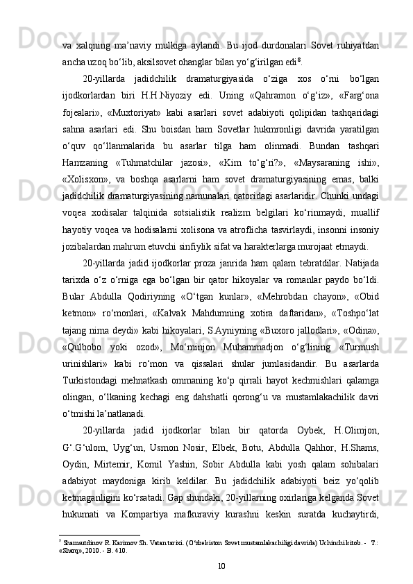 va   xalqning   ma’naviy   mulkiga   aylandi.   Bu   ijod   durdonalari   Sovet   ruhiyatdan
ancha uzoq bo‘lib, aksilsovet ohanglar bilan yo‘g‘irilgan edi 8
.
20-yillarda   jadidchilik   dramaturgiyasida   o‘ziga   xos   o‘rni   bo‘lgan
ijodkorlardan   biri   H.H.Niyoziy   edi.   Uning   «Qahramon   o‘g‘iz»,   «Farg‘ona
fojealari»,   «Muxtoriyat»   kabi   asarlari   sovet   adabiyoti   qolipidan   tashqaridagi
sahna   asarlari   edi.   Shu   boisdan   ham   Sovetlar   hukmronligi   davrida   yaratilgan
o‘quv   qo‘llanmalarida   bu   asarlar   tilga   ham   olinmadi.   Bundan   tashqari
Hamzaning   «Tuhmatchilar   jazosi»,   «Kim   to‘g‘ri?»,   «Maysaraning   ishi»,
«Xolisxon»,   va   boshqa   asarlarni   ham   sovet   dramaturgiyasining   emas,   balki
jadidchilik dramaturgiyasining namunalari qatoridagi asarlaridir. Chunki  undagi
voqea   xodisalar   talqinida   sotsialistik   realizm   belgilari   ko‘rinmaydi,   muallif
hayotiy   voqea   va   hodisalarni   xolisona   va   atroflicha   tasvirlaydi,   insonni   insoniy
jozibalardan mahrum etuvchi sinfiylik sifat va harakterlarga murojaat   etmaydi.
20-yillarda   jadid   ijodkorlar   proza   janrida   ham   qalam   tebratdilar.   Natijada
tarixda   o‘z   o‘rniga   ega   bo‘lgan   bir   qator   hikoyalar   va   romanlar   paydo   bo‘ldi.
Bular   Abdulla   Qodiriyning   «O‘tgan   kunlar»,   «Mehrobdan   chayon»,   «Obid
ketmon»   ro‘monlari,   «Kalvak   Mahdumning   xotira   daftaridan»,   «Toshpo‘lat
tajang nima deydi» kabi hikoyalari, S.Ayniyning «Buxoro jallodlari», «Odina»,
«Qulbobo   yoki   ozod»,   Mo‘minjon   Muhammadjon   o‘g‘lining   «Turmush
urinishlari»   kabi   ro‘mon   va   qissalari   shular   jumlasidandir.   Bu   asarlarda
Turkistondagi   mehnatkash   ommaning   ko‘p   qirrali   hayot   kechmishlari   qalamga
olingan,   o‘lkaning   kechagi   eng   dahshatli   qorong‘u   va   mustamlakachilik   davri
o‘tmishi la’natlanadi.
20-yillarda   jadid   ijodkorlar   bilan   bir   qatorda   Oybek,   H.Olimjon,
G‘.G‘ulom,   Uyg‘un,   Usmon   Nosir,   Elbek,   Botu,   Abdulla   Qahhor,   H.Shams,
Oydin,   Mirtemir,   Komil   Yashin,   Sobir   Abdulla   kabi   yosh   qalam   sohibalari
adabiyot   maydoniga   kirib   keldilar.   Bu   jadidchilik   adabiyoti   beiz   yo‘qolib
ketmaganligini ko‘rsatadi. Gap shundaki, 20-yillarning oxirlariga kelganda Sovet
hukumati   va   Kompartiya   mafkuraviy   kurashni   keskin   suratda   kuchaytirdi,
8
 Shamsutdinov R. Karimov Sh. Vatan tarixi. (O‘zbеkiston Sovеt mustamlakachiligi davrida) Uchinchi kitob. -   Т.:
«Sharq», 2010. - B. 410.
10 