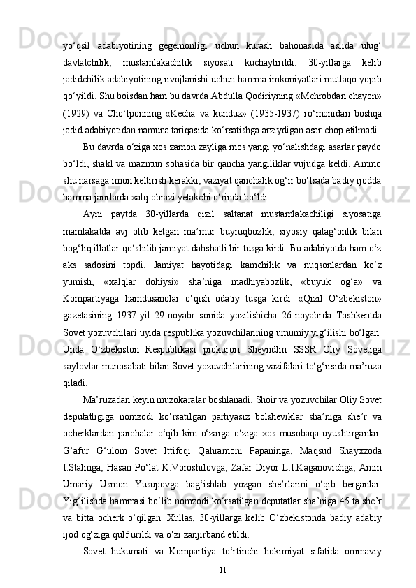 yo‘qsil   adabiyotining   gegemonligi   uchun   kurash   bahonasida   aslida   ulug‘
davlatchilik,   mustamlakachilik   siyosati   kuchaytirildi.   30-yillarga   kelib
jadidchilik adabiyotining rivojlanishi uchun hamma imkoniyatlari mutlaqo yopib
qo‘yildi. Shu boisdan ham bu davrda Abdulla Qodiriyning «Mehrobdan chayon»
(1929)   va   Cho‘lponning   «Kecha   va   kunduz»   (1935-1937)   ro‘monidan   boshqa
jadid adabiyotidan namuna tariqasida ko‘rsatishga arziydigan asar chop etilmadi.
Bu davrda o‘ziga xos zamon zayliga mos yangi yo‘nalishdagi asarlar paydo
bo‘ldi, shakl  va mazmun sohasida  bir qancha yangiliklar vujudga keldi. Ammo
shu narsaga imon keltirish kerakki, vaziyat qanchalik og‘ir bo‘lsada badiy ijodda
hamma janrlarda xalq obrazi yetakchi o‘rinda bo‘ldi.
Ayni   paytda   30-yillarda   qizil   saltanat   mustamlakachiligi   siyosatiga
mamlakatda   avj   olib   ketgan   ma’mur   buyruqbozlik,   siyosiy   qatag‘onlik   bilan
bog‘liq illatlar qo‘shilib jamiyat dahshatli bir tusga kirdi. Bu adabiyotda ham o‘z
aks   sadosini   topdi.   Jamiyat   hayotidagi   kamchilik   va   nuqsonlardan   ko‘z
yumish,   «xalqlar   dohiysi»   sha’niga   madhiyabozlik,   «buyuk   og‘a»   va
Kompartiyaga   hamdusanolar   o‘qish   odatiy   tusga   kirdi.   «Qizil   O‘zbekiston»
gazetasining   1937-yil   29-noyabr   sonida   yozilishicha   26-noyabrda   Toshkentda
Sovet yozuvchilari uyida respublika yozuvchilarining umumiy yig‘ilishi bo‘lgan.
Unda   O‘zbekiston   Respublikasi   prokurori   Sheyndlin   SSSR   Oliy   Sovetiga
saylovlar munosabati bilan Sovet yozuvchilarining vazifalari to‘g‘risida ma’ruza
qiladi..
Ma’ruzadan keyin muzokaralar boshlanadi. Shoir va yozuvchilar Oliy Sovet
deputatligiga   nomzodi   ko‘rsatilgan   partiyasiz   bolsheviklar   sha’niga   she’r   va
ocherklardan   parchalar   o‘qib   kim   o‘zarga   o‘ziga   xos   musobaqa   uyushtirganlar.
G‘afur   G‘ulom   Sovet   Ittifoqi   Qahramoni   Papaninga,   Maqsud   Shayxzoda
I.Stalinga,   Hasan   Po‘lat   K.Voroshilovga,   Zafar   Diyor   L.I.Kaganovichga,   Amin
Umariy   Usmon   Yusupovga   bag‘ishlab   yozgan   she’rlarini   o‘qib   berganlar.
Yig‘ilishda hammasi bo‘lib nomzodi ko‘rsatilgan deputatlar sha’niga 45 ta she’r
va   bitta   ocherk   o‘qilgan.   Xullas,   30-yillarga   kelib   O‘zbekistonda   badiy   adabiy
ijod og‘ziga qulf urildi va o‘zi zanjirband etildi.
Sovet   hukumati   va   Kompartiya   to‘rtinchi   hokimiyat   sifatida   ommaviy
11 