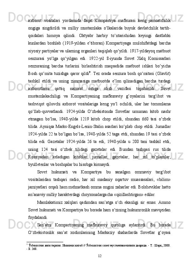 axborot   vositalari   yordamida   faqat   Kompartiya   mafkurasi   keng   jamoatchilik
ongiga   singdirildi   va   milliy   mustamlaka   o‘lkalarida   buyuk   davlatchilik   tartib-
qoidalari   himoya   qilindi.   Oktyabr   harbiy   to‘ntarishidan   keyingi   dastlabki
kunlardan   boshlab   (1919-yildan   e’tiboran)   Kompartiyaga   mulohifatdagi   barcha
siyosiy partiyalar va ularning organlari taqiqlab qo‘yildi. 1917-yildayoq matbuot
senzurasi   yo‘lga   qo‘yilgan   edi.   1922-yil   8-iyunda   Sovet   Xalq   Komissarlari
senzuraning   barcha   turlarini   birlashtirish   maqsadida   matbuot   ishlari   bo‘yicha
Bosh   qo‘mita   tuzishga   qaror   qildi 9
.   Tez   orada   senzura   bosh   qo‘mitasi   (Glavlit)
tashkil   etildi   va   uning   zimmasiga   matbuotda   e’lon   qilinadigan   barcha   turdagi
axborotlarni   qattiq   nazorat   ostiga   olish   vazifasi   topshirildi.   Sovet
mustamlakachiligi   va   Kompartiyaning   mafkuraviy   g‘oyalarini   targ‘ibot   va
tashviqot   qiluvchi   axborot   vositalariga   keng   yo‘l   ochildi,   ular   har   tomonlama
qo‘llab-quvvatlandi.   1924-yilda   O‘zbekistonda   Sovetlar   umuman   kitob   nashr
etmagan   bo‘lsa,   1940-yilda   1219   kitob   chop   etildi,   shundan   660   tasi   o‘zbek
tilida. Ayniqsa Marks-Engels-Lenin-Stalin asarlari ko‘plab chop etildi. Jurnallar
1924-yilda 22 ta bo‘lgan bo‘lsa, 1940-yilda 52 taga etdi, shundan 19 tasi o‘zbek
tilida   edi.   Gazetalar   1924-yilda   26   ta   edi,   1940-yilda   u   200   tani   tashkil   etdi,
uning   124   tasi   o‘zbek   tilidagi   gazetalar   edi.   Bundan   tashqari   rus   tilida
Rossiyadan   keladigan   kitoblar,   jurnallar,   gazetalar,   har   xil   to‘plamlar,
byulletenlar va boshqalar bu hisobga   kirmaydi.
Sovet   hukumati   va   Kompartiya   bu   sanalgan   ommaviy   targ‘ibot
vositalaridan   tashqari   radio,   har   xil   madaniy   oqartuv   muassasalari,   «bilim»
jamiyatlari orqali ham mehnatkash omma ongini zaharlar edi. Bolsheviklar hatto
an’anaviy milliy harakterdagi choyxonalargacha «qizillashtirgan»   edilar.
Mamlakatimiz   xalqlari   qadimdan   san’atga   o‘ch   ekanligi   sir   emas.   Ammo
Sovet hukumati va Kompartiya bu borada ham o‘zining hukumronlik mavqeidan
foydalandi.
San’atni   Kompartiyaning   mafkuraviy   quroliga   aylantirdi.   Bu   borada
O‘zbekistonlik   san’at   xodimlarining   Markaziy   shaharlarda   Sovetlar   g‘oyasi
9
 Ўзбекистон янги тарихи. Иккинчи китоб // Ўзбекистон совет мустамлакачилиги даврида. - Т.: Шарқ, 2000.
- Б. 268.
12 