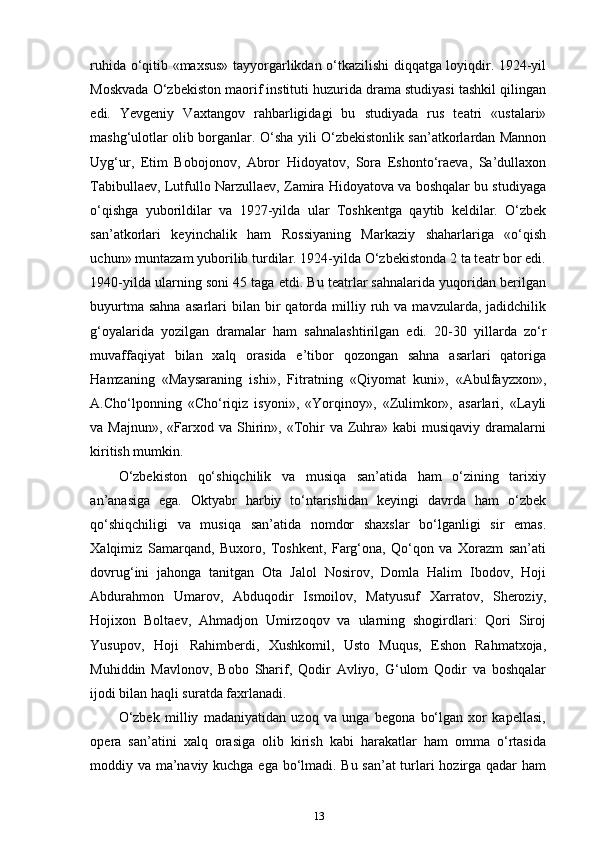 ruhida o‘qitib «maxsus» tayyorgarlikdan o‘tkazilishi diqqatga loyiqdir. 1924-yil
Moskvada O‘zbekiston maorif instituti huzurida drama studiyasi tashkil qilingan
edi.   Yevgeniy   Vaxtangov   rahbarligidagi   bu   studiyada   rus   teatri   «ustalari»
mashg‘ulotlar olib borganlar. O‘sha yili O‘zbekistonlik san’atkorlardan Mannon
Uyg‘ur,   Etim   Bobojonov,   Abror   Hidoyatov,   Sora   Eshonto‘raeva,   Sa’dullaxon
Tabibullaev, Lutfullo Narzullaev, Zamira Hidoyatova va boshqalar bu studiyaga
o‘qishga   yuborildilar   va   1927-yilda   ular   Toshkentga   qaytib   keldilar.   O‘zbek
san’atkorlari   keyinchalik   ham   Rossiyaning   Markaziy   shaharlariga   «o‘qish
uchun» muntazam yuborilib turdilar. 1924-yilda O‘zbekistonda 2 ta teatr bor edi.
1940-yilda ularning soni 45 taga etdi. Bu teatrlar sahnalarida yuqoridan berilgan
buyurtma  sahna  asarlari  bilan  bir   qatorda   milliy  ruh  va  mavzularda,  jadidchilik
g‘oyalarida   yozilgan   dramalar   ham   sahnalashtirilgan   edi.   20-30   yillarda   zo‘r
muvaffaqiyat   bilan   xalq   orasida   e’tibor   qozongan   sahna   asarlari   qatoriga
Hamzaning   «Maysaraning   ishi»,   Fitratning   «Qiyomat   kuni»,   «Abulfayzxon»,
A.Cho‘lponning   «Cho‘riqiz   isyoni»,   «Yorqinoy»,   «Zulimkor»,   asarlari,   «Layli
va Majnun»,   «Farxod  va Shirin», «Tohir   va Zuhra»  kabi   musiqaviy  dramalarni
kiritish mumkin.
O‘zbekiston   qo‘shiqchilik   va   musiqa   san’atida   ham   o‘zining   tarixiy
an’anasiga   ega.   Oktyabr   harbiy   to‘ntarishidan   keyingi   davrda   ham   o‘zbek
qo‘shiqchiligi   va   musiqa   san’atida   nomdor   shaxslar   bo‘lganligi   sir   emas.
Xalqimiz   Samarqand,   Buxoro,   Toshkent,   Farg‘ona,   Qo‘qon   va   Xorazm   san’ati
dovrug‘ini   jahonga   tanitgan   Ota   Jalol   Nosirov,   Domla   Halim   Ibodov,   Hoji
Abdurahmon   Umarov,   Abduqodir   Ismoilov,   Matyusuf   Xarratov,   Sheroziy,
Hojixon   Boltaev,   Ahmadjon   Umirzoqov   va   ularning   shogirdlari:   Qori   Siroj
Yusupov,   Hoji   Rahimberdi,   Xushkomil,   Usto   Muqus,   Eshon   Rahmatxoja,
Muhiddin   Mavlonov,   Bobo   Sharif,   Qodir   Avliyo,   G‘ulom   Qodir   va   boshqalar
ijodi bilan haqli suratda faxrlanadi.
O‘zbek   milliy   madaniyatidan   uzoq   va   unga   begona   bo‘lgan   xor   kapellasi,
opera   san’atini   xalq   orasiga   olib   kirish   kabi   harakatlar   ham   omma   o‘rtasida
moddiy va ma’naviy kuchga ega bo‘lmadi. Bu san’at turlari hozirga qadar ham
13 