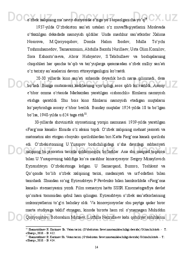 o‘zbek xalqining ma’naviy dunyosida o‘ziga yo‘l topaolganicha yo‘q 10
.
1937-yilda   O‘zbekiston   san’ati   ustalari   o‘z   muvaffaqiyatlarini   Moskvada
o‘tkazilgan   dekadada   namoyish   qildilar.   Unda   mashhur   san’atkorlar   Xalima
Nosirova,   M.Qoriyoqubov,   Domla   Halim   Ibodov,   Mulla   To‘ychi
Toshmuhamedov, Tamaraxonim, Abdulla Baxshi Nurillaev, Usta Olim Komilov,
Sora   Eshonto‘raeva,   Abror   Hidoyatov,   S.Tabibullaev   va   boshqalarning
chiqishlari   har   qancha   ta’qib   va   taz’yiqlarga   qaramasdan   o‘zbek   milliy   san’ati
o‘z tarixiy an’analarini davom ettirayotganligini   ko‘rsatdi.
20-30   yillarda   kino   san’ati   sohasida   deyarlik   hech   narsa   qilinmadi,   desa
bo‘ladi.   Bunga   mutaxassis   kadrlarning   «yo‘q»ligi   asos   qilib   ko‘rsatildi.   Asosiy
e’tibor   omma   o‘rtasida   Markazdan   yaratilgan   «ishonchli»   filmlarni   namoyish
etishga   qaratildi.   Shu   bois   kino   filmlarni   namoyish   etadigan   nuqtalarni
ko‘paytirishga   asosiy   e’tibor   berildi.   Bunday   nuqtalar   1924-yilda   18   ta   bo‘lgan
bo‘lsa, 1940-yilda u 624 taga etdi 11
.
30-yillarda   shovinistik   siyosatining   yorqin   namunasi   1939-yilda   yaratilgan
«Farg‘ona kanali» filmida o‘z aksini  topdi. O‘zbek  xalqining mehnat  jasorati  va
matonatini aks etirgan «buyuk» qurilishlardan biri Katta Farg‘ona kanali qurilishi
edi.   O‘zbekistonning   U.Yusupov   boshchiligidagi   o‘sha   davrdagi   rahbariyati
xalqning bu jasoratini tarixda qoldirmoqchi bo‘ladilar. Ana shu maqsad taqozosi
bilan U.Yusupovning taklifiga ko‘ra mashhur  kinorejessyor  Sergey Mixaylovich
Eyzenshteyn   O‘zbekistonga   kelgan.   U   Samarqand,   Buxoro,   Toshkent   va
Qo‘qonda   bo‘lib   o‘zbek   xalqining   tarixi,   madaniyati   va   urf-odatlari   bilan
tanishadi.   Shundan   so‘ng   Eyzenshteyn   P.Pavlenko   bilan   hamkorlikda   «Farg‘ona
kanali» stsenariyasini  yozdi. Film ssenariysi  hatto SSSR Kinematografiya davlat
qo‘mitasi   tomonidan   qabul   ham   qilingan.   Eyzenshteyn   o‘zbek   san’atkorlarining
imkoniyatlarini   to‘g‘ri   baholay   oldi.   Va   kinorejissyorlar   shu   paytga   qadar   biror
marta   studiyaga   taklif   etmagan,   kinoda   birorta   ham   rol   o‘ynamagan   Muhiddin
Qoriyoqubov, Boborahim Mirzaev, Lutfulla Nazrullaev kabi qobiliyat sohiblarini
10
 Shamsutdinov R. Karimov Sh. Vatan tarixi. (O‘zbеkiston Sovеt mustamlakachiligi davrida) Uchinchi kitob. -   Т.:
«Sharq», 2010. - B. 412.
11
 Shamsutdinov R. Karimov Sh. Vatan tarixi. (O‘zbеkiston Sovеt mustamlakachiligi davrida) Uchinchi kitob. - Т.:
«Sharq», 2010. - B.   414.
14 