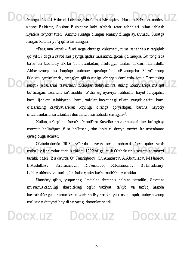 ekranga oldi. U Hikmat Latipov, Mirshohid Miroqilov, Nurxon Eshmuhamedov,
Abbos   Bakirov,   Shukur   Burxonov   kabi   o‘zbek   teatr   arboblari   bilan   ishlash
niyatida ro‘yxat tuzdi. Ammo suratga olingan senariy filmga aylanmadi. Suratga
olingan kadrlar yo‘q qilib   tashlangan.
«Farg‘ona kanali» filmi nega ekranga chiqmadi, nima sababdan u taqiqlab
qo‘yildi? degan savol shu paytga qadar muammoligicha qolmoqda. Bu to‘g‘rida
ba’zi   bir   taxminiy   fikrlar   bor.   Jumladan,   filologiya   fanlari   doktori   Hamidulla
Akbarovning   bu   haqdagi   xulosasi   quydagicha:   «Bizningcha   30-yillarning
ikkinchi  yarimlarida, qatog‘on qilish  avjiga chiqqan damlarda Amir  Temurning
jangu-   jadallarini   tasvirlash   «Xalqlar   dohiysi»   va   uning   homiylariga   ma’qul
bo‘lmagan.   Bundan   ko‘rinadiki,   o‘sha   «g‘oyaviy»   rahbarlar   hayot   haqiqatini
ham,   ijodkor   salohiyatini   ham,   xalqlar   hayotidagi   ulkan   yangiliklarini   ham,
o‘zlarining   kayfiyatlaridan   keyingi   o‘ringa   qo‘yishgan,   barcha   hayotiy
muammolarni kirdikorlari doirasida mushohada etishgan» 1
.
Xullas,   «Farg‘ona   kanali»   kinofilmi   Sovetlar   mustamlakachilari   ko‘ngliga
manzur   bo‘ladigan   film   bo‘lmadi,   shu   bois   u   dunyo   yuzini   ko‘rmasdanoq
qatag‘onga uchradi.
O‘zbekistonda   20-30   yillarda   tasviriy   san’at   sohasida   ham   qator   yosh
mahalliy ijodkorlar etishib chiqdi. 1929 yilga kelib O‘zbekiston rassomlar soyuzi
tashkil etildi. Bu davrda O‘.Tansiqboev, Ch.Ahmarov, A.Abdullaev, M.Nabiev,
L.Abdullaev,   Sh.Hasanova,   R.Temurov,   X.Rahmonov,   B.Hamdamiy,
L.Nasriddinov va boshqalar katta ijodiy barkamollikka erishdilar.
Shunday   qilib,   yuqoridagi   lavhalar   shundan   dalolat   beradiki,   Sovetlar
mustamlakachiligi   sharoitidagi   og‘ir   vaziyat,   ta’qib   va   taz’iq   hamda
kamsitishlarga   qaramasdan   o‘zbek   milliy   madaniyati   rivoj   topdi,   xalqimizning
ma’naviy dunyosi boyidi va yangi dovonlar oshdi.
15 