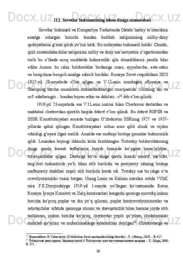 II.2. Sovetlar hukumatining islom diniga munosabati
Sovetlar hukumati va Kompartiya Turkistonda Oktabr harbiy to‘ntarishini
amalga   oshirgan   birinchi   kundan   boshlab   xalqimizning   milliy-diniy
qadriyatlarini g‘orat qilish yo‘lini tutdi. Bu mohiyatan tushunarli holdir. Chunki,
qizil mustamlakachilar xalqimizni milliy va diniy ma’naviyatini o‘zgartirmasdan
turib   bu   o‘lkada   uzoq   muddatda   hukmronlik   qila   olmasliklarini   yaxshi   bilar
edilar. Ammo    bu    ishni    bolsheviklar    birdaniga    emas,    ayyorlarcha,    asta-sekin
va bosqichma-bosqich amalga oshirib bordilar. Rossiya Sovet respublikasi XKS
1917-yil   20-noyabrda   e’lon   qilgan   va   V.I.Lenin   imzolagan   «Rossiya   va
Sharqning   barcha   musulmon   mehnatkashlariga»   murojaatida:   «Sizning   din   va
urf- odatlaringiz... bundan buyon erkin va dahilsiz...» 12
 deb e’lon qilindi.
1918-yil   23-noyabrda   esa   V.I.Lenin   imzosi   bilan   Cherkovni   davlatdan   va
maktabni   cherkovdan  ajratish  haqida  dekret  e’lon  qilindi.  Bu  dekret   RSFSR  va
SSSR   Konstitutsiyalari   asosida   tuzilgan   O‘zbekiston   SSRning   1927   va   1937-
yillarda   qabul   qilingan   Konstitutsiyalari   uchun   asos   qilib   olindi   va   vijdon
erkinligi g‘oyasi ilgari surildi. Amalda esa mutlaqo boshqa qonunlar hukmronlik
qildi.   Lenindan   keyingi   ikkinchi   kishi   hisoblangan   Trotsskiy   bolsheviklarning
dinga   qarshi   kurash   tadbirlarini   buzish   borasida   ko‘pgina   bema’niliklar,
tuturiqsizliklar   qilgan.   Dasturga   ko‘ra   dinga   qarshi   kurash   maorif,   ma’rifat,
targ‘ibot   tushuntirish   yo‘li   bilan   olib   borilishi   va   partiyaviy   ishning   boshqa
mafkuraviy   shakllari   orqali   olib   borilishi   kerak   edi.   Trotskiy   esa   bu   ishga   o‘ta
«revolyutsionlik»   tusini   bergan.  Uning   Lenin   va   Kalinin  imzolari   ostida   VChK
raisi   F.E.Dzerjinskiyga   1919-yil   1-mayda   yo‘llagan   ko‘rsatmasida   Butun
Rossiya Ijroiya Komiteti va Xalq komissarlari kengashi qaroriga muvofiq imkon
boricha   ko‘proq   poplar   va   din   yo‘q   qilinsin,   poplar   kontrrevolyutsionerlar   va
sabotajchilar   sifatida  qamoqqa   olinsin   va   shavqatsizlik   bilan   hamma  joyda   otib
tashlansin,   imkon   boricha   ko‘proq,   cherkovlar   yopib   qo‘yilsin,   ibodatxonalar
muhrlab   qo‘yilsin   va   omborxonalarga   aylantirilsin   deyilgan 13
.   Cherkovlarga   va
12
 Shamsutdinov R. Vatan tarixi. (O‘zbеkiston Sovеt mustamlakachiligi davrida) - Т.: «Sharq», 2010. - B. 417.
13
 Ўзбекистон янги тарихи. Иккинчи китоб // Ўзбекистон совет мустамлакачилиги даврида. - Т.: Шарқ, 2000.-
Б. 271.
16 