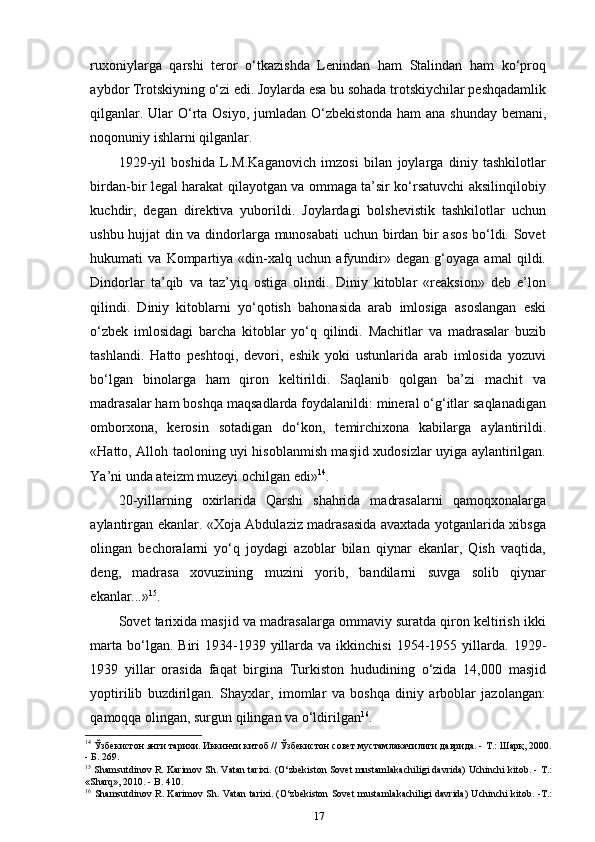 ruxoniylarga   qarshi   teror   o‘tkazishda   Lenindan   ham   Stalindan   ham   ko‘proq
aybdor Trotskiyning o‘zi edi. Joylarda esa bu sohada trotskiychilar peshqadamlik
qilganlar. Ular  O‘rta Osiyo, jumladan O‘zbekistonda ham ana shunday bemani,
noqonuniy ishlarni   qilganlar.
1929-yil   boshida   L.M.Kaganovich   imzosi   bilan   joylarga   diniy   tashkilotlar
birdan-bir legal harakat qilayotgan va ommaga ta’sir ko‘rsatuvchi aksilinqilobiy
kuchdir,   degan   direktiva   yuborildi.   Joylardagi   bolshevistik   tashkilotlar   uchun
ushbu hujjat din va dindorlarga munosabati uchun birdan bir asos bo‘ldi. Sovet
hukumati   va   Kompartiya   «din-xalq   uchun   afyundir»   degan   g‘oyaga   amal   qildi.
Dindorlar   ta’qib   va   taz’yiq   ostiga   olindi.   Diniy   kitoblar   «reaksion»   deb   e’lon
qilindi.   Diniy   kitoblarni   yo‘qotish   bahonasida   arab   imlosiga   asoslangan   eski
o‘zbek   imlosidagi   barcha   kitoblar   yo‘q   qilindi.   Machitlar   va   madrasalar   buzib
tashlandi.   Hatto   peshtoqi,   devori,   eshik   yoki   ustunlarida   arab   imlosida   yozuvi
bo‘lgan   binolarga   ham   qiron   keltirildi.   Saqlanib   qolgan   ba’zi   machit   va
madrasalar ham boshqa maqsadlarda foydalanildi: mineral o‘g‘itlar saqlanadigan
omborxona,   kerosin   sotadigan   do‘kon,   temirchixona   kabilarga   aylantirildi.
«Hatto, Alloh taoloning uyi hisoblanmish masjid xudosizlar uyiga aylantirilgan.
Ya’ni unda ateizm muzeyi ochilgan   edi» 14
.
20-yillarning   oxirlarida   Qarshi   shahrida   madrasalarni   qamoqxonalarga
aylantirgan ekanlar. «Xoja Abdulaziz madrasasida avaxtada yotganlarida xibsga
olingan   bechoralarni   yo‘q   joydagi   azoblar   bilan   qiynar   ekanlar,   Qish   vaqtida,
deng,   madrasa   xovuzining   muzini   yorib,   bandilarni   suvga   solib   qiynar
ekanlar...» 15
.
Sovet tarixida masjid va madrasalarga ommaviy suratda qiron keltirish ikki
marta   bo‘lgan.  Biri  1934-1939  yillarda  va  ikkinchisi   1954-1955  yillarda.  1929-
1939   yillar   orasida   faqat   birgina   Turkiston   hududining   o‘zida   14,000   masjid
yoptirilib   buzdirilgan.   Shayxlar,   imomlar   va   boshqa   diniy   arboblar   jazolangan:
qamoqqa olingan, surgun qilingan va o‘ldirilgan 16
.
14
 Ўзбекистон янги тарихи. Иккинчи китоб // Ўзбекистон совет мустамлакачилиги даврида. - Т.: Шарқ, 2000.
- Б. 269.
15
 Shamsutdinov R. Karimov Sh. Vatan tarixi. (O‘zbеkiston Sovеt mustamlakachiligi davrida) Uchinchi kitob. - Т.:
«Sharq», 2010. - B.   410.
16
  Shamsutdinov R. Karimov Sh. Vatan tarixi. (O‘zbеkiston Sovеt mustamlakachiligi davrida) Uchinchi kitob. -Т.:
17 